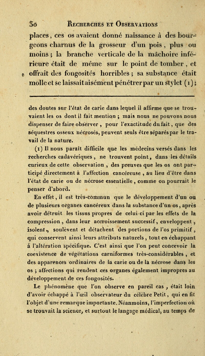 places, ces os avaient donné naissance à des bour- geons charnus de la grosseur d'un pois -, plus ou moins ; la branche verticale de la mâchoire infé- rieure était de même sur le point de tomber , et offrait des fongosités horribles ; sa substance était molle et se laissait aisément pénétrer par un stylet ( 1 ) ; des doutes sur l'état de carie dans lequel il affirme que se trou- vaient les os dont il fait mention ; mais nous ne pouvons nous dispenser de faire observer , pour l'exactitude du fait, qUe des séquestres osseux nécrosés, peuvent seuls être séparés par le tra- vail de la nature. (l) Il nous paraît difficile que les médecins versés dans lés recherches cadavériques , ne trouvent point, dans les détails curieux de cette observation , des preuves que les os ont par- ticipé directement à l'affection cancéreuse , au lieu d'être dans Fétat de carie ou de nécrose essentielle , comme on pourrait le penser d'abord. En effet, il est très-commun que le développement d'un ou de plusieurs organes cancéreux dans la substance d'un os, après avoir détruit les tissus propres de celui-ci par les effets de la compression , dans leur accroissement successif, enveloppent, isolenf., soulèvent et détachent des portions de l'os primitif, qui conservent ainsi leurs attributs naturels , tout en échappant a l'altération spécifique. C'est ainsi que l'on peut concevoir la coexistence de végétations carniformes très-considérables , et des apparences ordinaires de la carie ou de la nécrose dans les os ; affections qui rendent ces organes également impropres au développement de ces fongosités. Le phénomène que l'on observe en pareil cas , était loin d'avoir échappé à l'œil observateur du célèbre Petit, qui en fit l'objet d'une remarque importante. Néanmoins, l'imperfection où se trouvait la science, et surtout le langage médical, au temps de