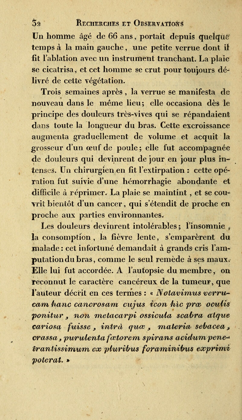 Un homme âgé de 66 ans, portait depuis quelque temps à la main gauche, une petite verrue dont il fit l'ablation avec un instrument tranchant. La plaie se cicatrisa * et cet homme se crut pour toujours dé- livré de cette végétation. Trois semaines après, la verrue se manifesta de nouveau dans le même lieu; elle occasiona dès le principe des douleurs très-vives qui se répandaient dans toute la longueur du bras. Cette excroissance augmenta graduellement de volume et acquit la grosseur d'un œuf de poule ; elle fut accompagnée de douleurs qui devinrent de Jour en jour plus in- tenses. Un chirurgien en fit l'extirpation : cette opé- ration fut suivie d'une hémorrhagie abondante et difficile à réprimer, La plaie se maintint , et se cou- vrit bientôt d'un cancer, qui s'étendit de proche en proche aux parties environnantes. Les douleurs devinrent intolérables; l'insomnie ,• la consomption , la fièvre lente, s'emparèrent du malade : cet infortuné demandait à grands cris l'am- putation du bras, comme le seul remède à ses maux, Elle lui fut accordée. A l'autopsie du membre, on reconnut le caractère cancéreux de la tumeur, que l'auteur décrit en ces termes : « Notavimus verru- cam hanc cancrosam cujus icon hic prœ ocutis ponitur , non metacarpi ossicuia scabra crique cariosa fuisse , intrà quœ _, materm sebacea 9 crassa 3 purulenta fœtorem spirans acidum pêne-* irantissimum eoo piuribus foraminibus exprima poterat. »