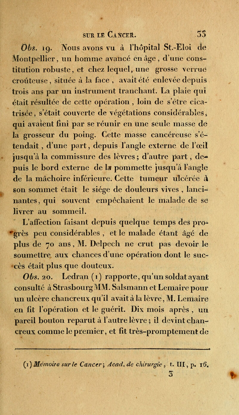 Obs. 19. Nous avons vu à l'hôpital St.-Eloi de Montpellier, un homme avancé en âge , d'une cons- titution robuste, et chez lequel, une grosse verrue croûteuse, située à la face , avait été enlevée depuis trois ans par un instrument tranchant. La plaie qui était résultée de cette opération , loin de s'être cica- trisée, s'était couverte de végétations considérables * qui avaient fini par se réunir en Une seule masse dé la grosseur du poing. Cette masse cancéreuse s'é- tendait , d'une part, depuis l'angle externe de l'œil jusqu'à la commissure dès lèvres ; d'autre part > de- puis le bord externe de la pommette jusqu'à l'angle de la mâchoire inférieure. Cette tumeur ulcérée à son sommet était le siège de douleurs vives , lanci- nantes, qui souvent empêchaient le malade de se livrer au sommeil. L'affection faisant depuis quelque temps des pro- grès peu considérables , et le malade étant âgé de plus de 70 ans, M. Delpech ne crut pas devoir le soumettre aux chances d'une opération dont le suc- cès était plus que douteux; Obs. 20. Ledran ( 1 ) rapporte, qu'un soldat ayant consulté à Strasbourg MM. Salsmann et Lemaire pour un ulcère chancreux qu'il avait à la lèvre, M. Lemaire en fit l'opération et le guérit. Dix mois après , un pareil bouton reparut à l'autre lèvre ; il devint chan- creux comme le premier, et fit très-promptement de (1) Mémoire sur le Cancer-, Acad, de chirurgie, t. III, p. r6.