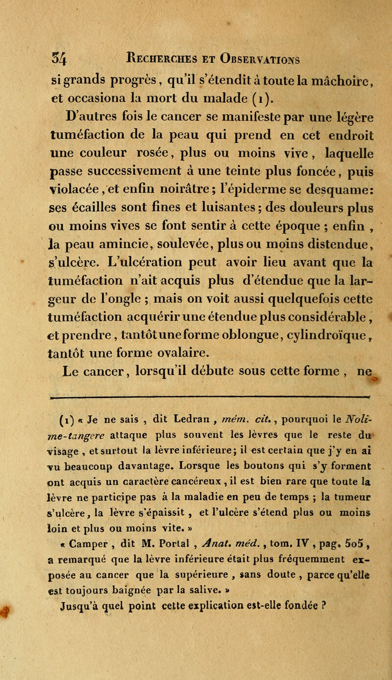 si grands progrès, qu'il s'étendit à toute la mâchoire, et occasiona la mort du malade (1). D'autres fois le cancer se manifeste par une légère tuméfaction de la peau qui prend en cet endroit une couleur rosée, plus ou moins vive, laquelle passe successivement à une teinte plus foncée, puis violacée, et enfin noirâtre ; l'épiderme se desquame: ses écailles sont fines et luisantes ; des douleurs plus ou moins vives se font sentir à cette époque ; enfin , la peau amincie, soulevée, plus ou moins distendue, s'ulcère. L'ulcération peut avoir lieu avant que la tuméfaction n'ait acquis plus d'étendue que la lar- geur de l'ongle ; mais on voit aussi quelquefois cette tuméfaction acquérir une étendue plus considérable, et prendre, tantôt une forme oblongue, cylindroïque, tantôt une forme ovalaire. Le cancer, lorsqu'il débute sous cette forme , ne (i) « Je ne sais , dit Ledran , mém. cit., pourquoi le Noli- me-tangere attaque plus souvent les lèvres que le reste du visage , et surtout la lèvre inférieure; il est certain que j'y en ai vu beaucoup davantage. Lorsque les boutons qui s'y forment ont acquis un caractère cancéreux , il est bien rare que toute la lèvre ne participe pas à la maladie en peu de temps ; la tumeur s'ulcère, la lèvre s'épaissit , et l'ulcère s'étend plus ou moins loin et plus ou moins vite. » « Camper , dit M. Portai , Anat. méd., tom. IV , pag. 5o5 , a remarqué qae la lèvre inférieure était plus fréquemment ex- posée au cancer que la supérieure , sans doute , parce qu'elle est toujours baignée par la salive. » Jusqu'à quel point cette explication est-elle fondée ?