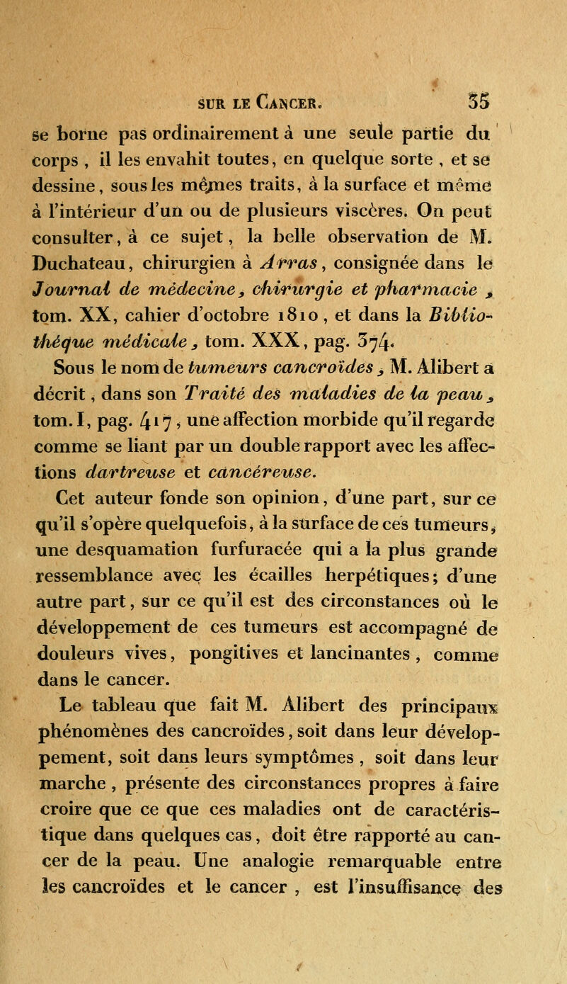 se borne pas ordinairement à une seule partie du corps , il les envahit toutes, en quelque sorte , et se dessine, sous les niçmes traits, à la surface et même à l'intérieur d'un ou de plusieurs viscères. On peut consulter, à ce sujet, la belle observation de M. Duchateau, chirurgien à Arras, consignée dans le Journal de médecine, chirurgie et pharmacie , tom. XX, cahier d'octobre 1810, et dans la Biblio- thé(jue médicale , tom. XXX, pag. 374* Sous le nom de tumeurs cancroïdes > M. Àlibert â décrit, dans son Traité des maladies de la peau 9 tom. I, pag. 4*7? une affection morbide qu'il regarde comme se liant par un double rapport avec les affec- tions dartreuse et cancéreuse. Cet auteur fonde son opinion, d'une part, sur ce qu'il s'opère quelquefois, à la surface de ces tumeurs, une desquamation furfuracée qui a la plus grande ressemblance avec les écailles herpétiques; d'une autre part, sur ce qu'il est des circonstances où le développement de ces tumeurs est accompagné de douleurs vives, pongitives et lancinantes , comme dans le cancer. Le tableau que fait M. Alibert des principaux phénomènes des cancroïdes, soit dans leur dévelop- pement, soit dans leurs symptômes , soit dans leur marche , présente des circonstances propres à faire croire que ce que ces maladies ont de caractéris- tique dans quelques cas, doit être rapporté au can- cer de la peau. Une analogie remarquable entre les cancroïdes et le cancer , est l'insuffisance des