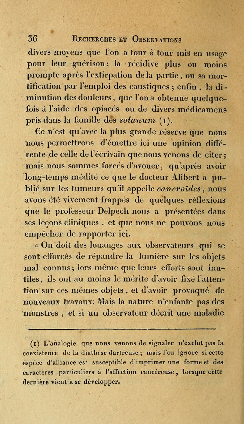 divers moyens que Ton a tour à tour mis en usage pour leur guérison; la récidive plus ou moins prompte après l'extirpation de la partie, ou sa mor- tification par l'emploi des caustiques ; enfin , la di- minution des douleurs, que l'on a obtenue quelque- fois à l'aide des opiacés ou de divers médicamens pris dans la famille dès soianum ( 1 ). Ce n'est qu'avec la plus grande réserve que nous nous permettrons d'émettre ici une opinion diffé- rente de celle de l'écrivain que nous venons de citer; mais nous sommes forcés d'avouer, qu'après avoir long-temps médité ce que le docteur Àlibert a pu- blié sur les tumeurs qu'il appelle cancroïdes, nous avons été vivement frappés de quelques réflexions que le professeur Delpech nous a présentées dans ses leçons cliniques , et que nous ne pouvons nous empêcher de rapporter ici. « On doit des louanges aux observateurs qui se sont efforcés de répandre la lumière sur les objets mal connus; lors niême que leurs efforts sont inu- tiles , ils ont au moins le mérite d'avoir fixé l'atten- tion sur ces mêmes objets , et d'avoir provoqué de nouveaux travaux. Mais la nature n'enfante pas des monstres , et si un observateur décrit une maladie (i) L'analogie que nous venons de signaler n'exclut pas la coexistence de la diathèse dartreuse ; mais l'on ignore si cette espèce d'alliance est susceptible d'imprimer une forme et des caractères particuliers à l'affection cancéreuse, lorsque cette dernière vient à se développer. i