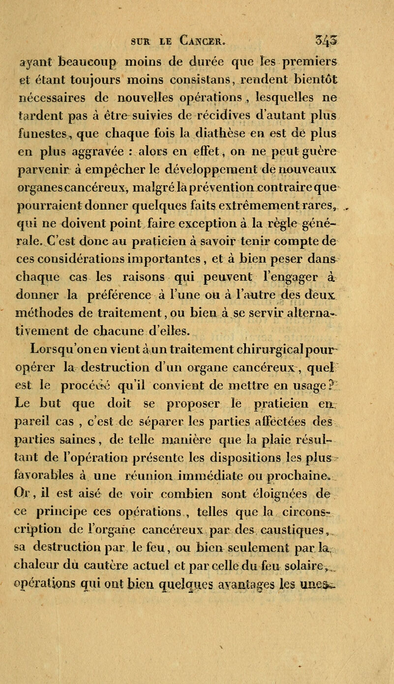 ayant beaucoup moins de durée que les premiers et étant toujours moins consistans, rendent bientôt nécessaires de nouvelles opérations , lesquelles ne tardent pas à être suivies de récidives d'autant plus funestes, que chaque fois la diathèse en est de plus en plus aggravée : alors en effet* on ne peut guère parvenir à empêcher le développement de nouveaux organes cancéreux, malgré là prévention contraire que pourraient donner quelques faits extrêmement rares, qui ne doivent point faire exception à la règle géné- rale. C'est donc au praticien à savoir tenir compte de ces considérations importantes, et à bien peser dans chaque cas les raisons qui peuvent rengager à donner la préférence à l'une ou à l'autre des deux méthodes de traitement, ou bien à se servir alterna*, tivement de chacune d'elfes. Lorsqu'on en vient à un traitement chirurgical pour- opérer la destruction d'un organe cancéreux:, quel est le procévité qu'il convient de mettre en usage? Le but que doit se proposer le praticien en: pareil cas , c'est de séparer les parties afFëètées des parties saines, dételle manière que la plaie résul- tant de l'opération présente les dispositions les plus favorables à une réunion immédiate ou prochaine» Or, il est aisé de voir combien sont éloignées de ce principe ces opérations, telles que la circonsr cription de l'organe cancéreux par des caustiques, sa destruction par le feu, ou bien seulement parla, chaleur dû cautère actuel et par celle du feu solairey. opérations qui ont bien quelques avantages les uueis&