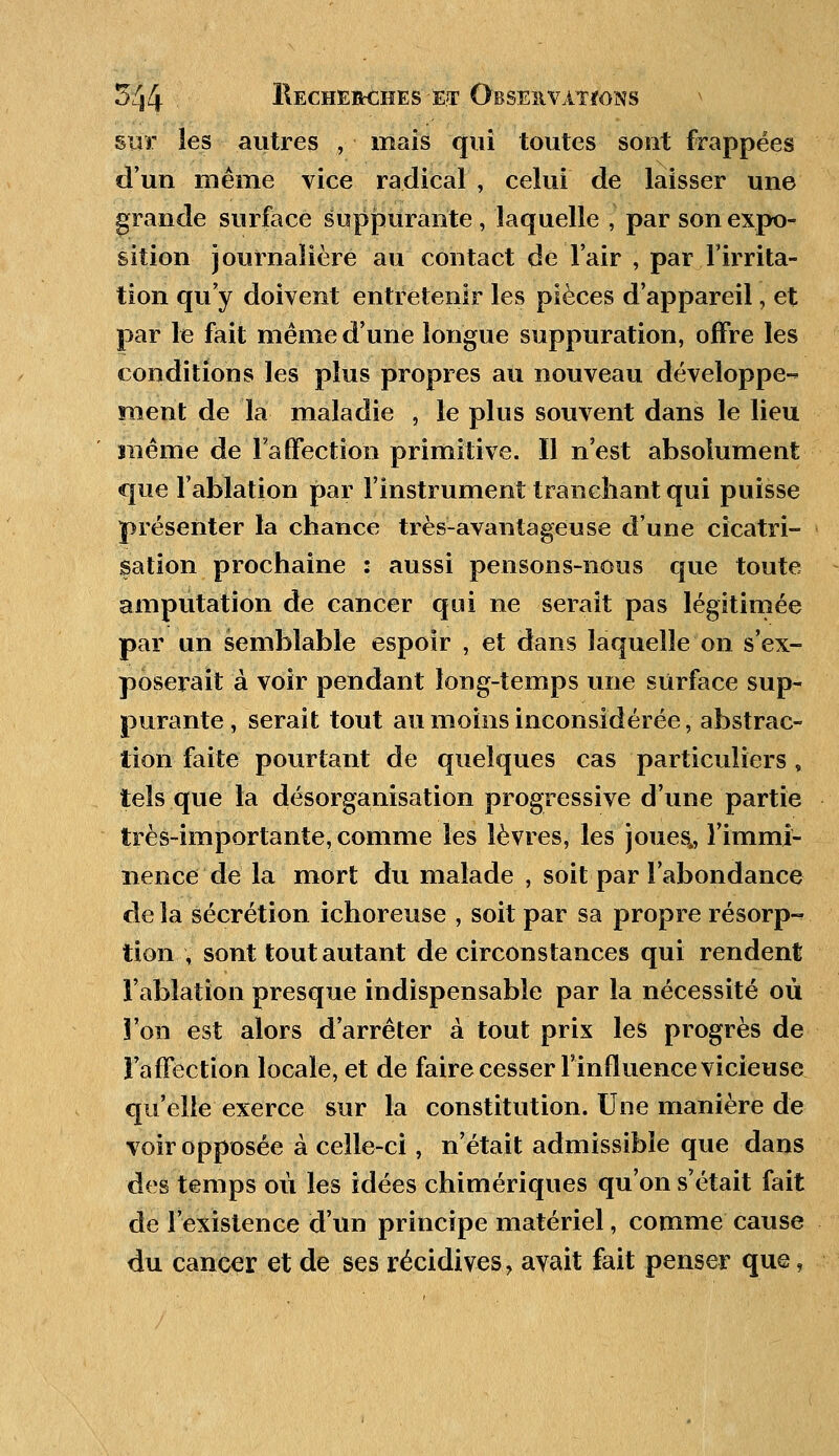 sur les autres , mais qui toutes sont frappées d'un même vice radical , celui de laisser une grande surface suppurante , laquelle , par son expo- sition journalière au contact de l'air , par l'irrita- tion qu'y doivent entretenir les pièces d'appareil, et par le fait même d'une longue suppuration, offre les conditions les plus propres au nouveau développe- ment de la maladie , le plus souvent dans le lieu même de l'affection primitive. Il n'est absolument que l'ablation par l'instrument tranchant qui puisse présenter la chance très-avantageuse d'une cicatri- sation prochaine : aussi pensons-nous que toute amputation de cancer qui ne serait pas légitimée par un semblable espoir , et dans laquelle on s'ex- poserait à voir pendant long-temps une surface sup- purante , serait tout au moins inconsidérée, abstrac- tion faite pourtant de quelques cas particuliers, tels que la désorganisation progressive d'une partie très-importante, comme les lèvres, les joues,, l'immi- nence de la mort du malade , soit par l'abondance de la sécrétion ichoreuse , soit par sa propre résorp- tion \ sont tout autant de circonstances qui rendent l'ablation presque indispensable par la nécessité où l'on est alors d'arrêter à tout prix les progrès de l'affection locale, et de faire cesser l'influence vicieuse qu'elle exerce sur la constitution. Une manière de voir opposée à celle-ci, n'était admissible que dans des temps où les idées chimériques qu'on s'était fait de l'existence d'un principe matériel, comme cause du cancer et de ses récidives, avait fait penser que,
