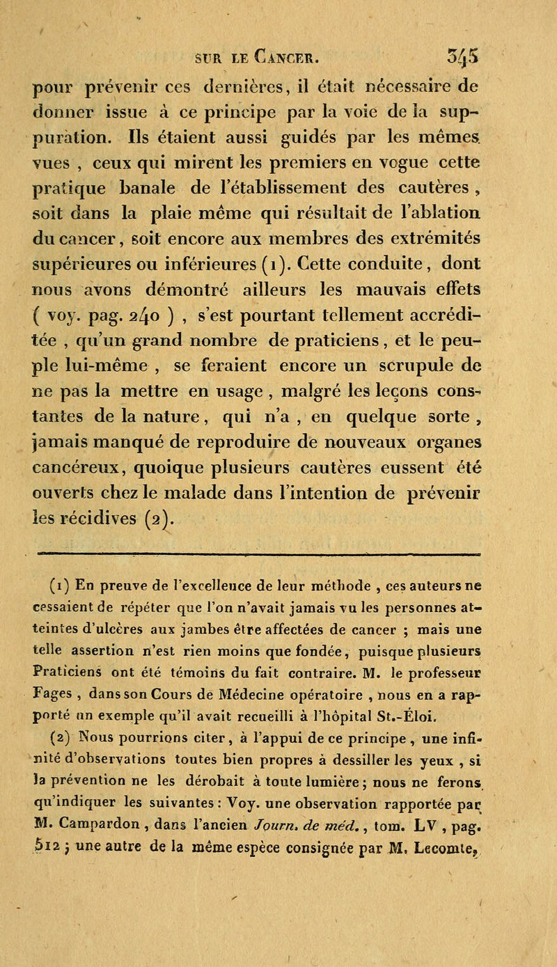 pour prévenir ces dernières, il était nécessaire de donner issue à ce principe par la voie de la sup- puration. Ils étaient aussi guidés par les mêmes, vues , ceux qui mirent les premiers en vogue cette pratique banale de rétablissement des cautères , soit dans la plaie même qui résultait de l'ablation du cancer, soit encore aux membres des extrémités supérieures ou inférieures (1). Cette conduite, dont nous avons démontré ailleurs les mauvais effets ( voy. pag. ^4o ) , s'est pourtant tellement accrédi- tée , qu'un grand nombre de praticiens , et le peu- ple lui-même , se feraient encore un scrupule de ne pas la mettre en usage , malgré les leçons cons- tantes de la nature, qui n'a , en quelque sorte , jamais manqué de reproduire de nouveaux organes cancéreux, quoique plusieurs cautères eussent été ouverts chez le malade dans l'intention de prévenir les récidives (2). (1) En preuve de l'excellence de leur méthode , ces auteurs ne cessaient de répéter que l'on n'avait jamais vu les personnes at- teintes d'ulcères aux jambes être affectées de cancer ; mais une telle assertion n'est rien moins que fondée, puisque plusieurs Praticiens ont été témoins du fait contraire. M. le professeur Fages , dans son Cours de Médecine opératoire , nous en a rap- porté an exemple qu'il avait recueilli à l'hôpital St.-Éloi. (2) Nous pourrions citer, à l'appui de ce principe , une infi- nité d'observations toutes bien propres à dessiller les yeux , si )a prévention ne les dérobait à toute lumière ; nous ne ferons qu'indiquer les suivantes : Voy. une observation rapportée pac M. Campardon , dans l'ancien Jpurn, de méd., tom. LV , pag. 612 j une autre de la même espèce consignée par M, Lecomte?