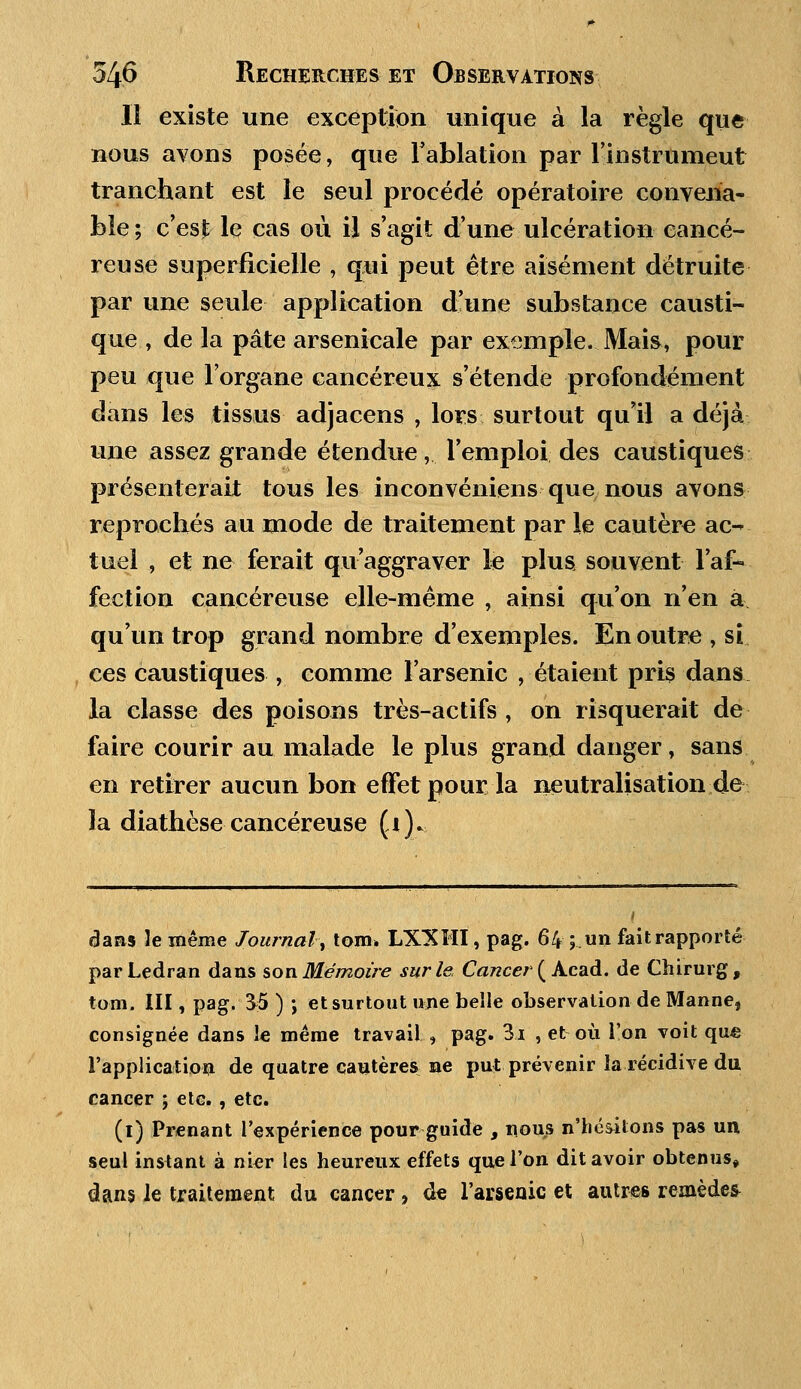 11 existe une exception unique à la règle que nous avons posée, que l'ablation par l'instrumeut tranchant est le seul procédé opératoire convena- ble; c'est le cas où il s'agit d'une ulcération cancé- reuse superficielle , qui peut être aisément détruite par une seule application d'une substance causti- que , de la pâte arsenicale par exemple. Mais, pour peu que l'organe cancéreux s'étende profondément dans les tissus adjacens , lors surtout qu'il a déjà une assez grande étendue, l'emploi des caustiques présenterait tous les inconvéniens que nous avons reprochés au mode de traitement par le cautère ac- tuel , et ne ferait qu'aggraver le plus souvent l'af- fection cancéreuse elle-même , ainsi qu'on n'en à qu'un trop grand nombre d'exemples. En outre , si ces caustiques , comme l'arsenic , étaient pris dans la classe des poisons très-actifs , on risquerait de faire courir au malade le plus grand danger, sans en retirer aucun bon effet pour la neutralisation de la diathèse cancéreuse (i). dans le même Journal■-, tom. LXXHI, pag. 64 ; un fait rapporté parLedran dans son Mémoire sur le Cancer ( Acad. de Chirurg, tom. III, pag. 35 ) ; et surtout une belle observation de Manne, consignée dans le même travail , pag. 3i , et où l'on voit qu€ l'application de quatre cautères ne put prévenir la récidive du cancer ; etc. , etc. (1) Prenant l'expérience pour guide , nous n'hésitons pas un seul instant à nier les heureux effets que l'on dit avoir obtenus» dans Je traitement du cancer , de l'arsenic et autres remèdes