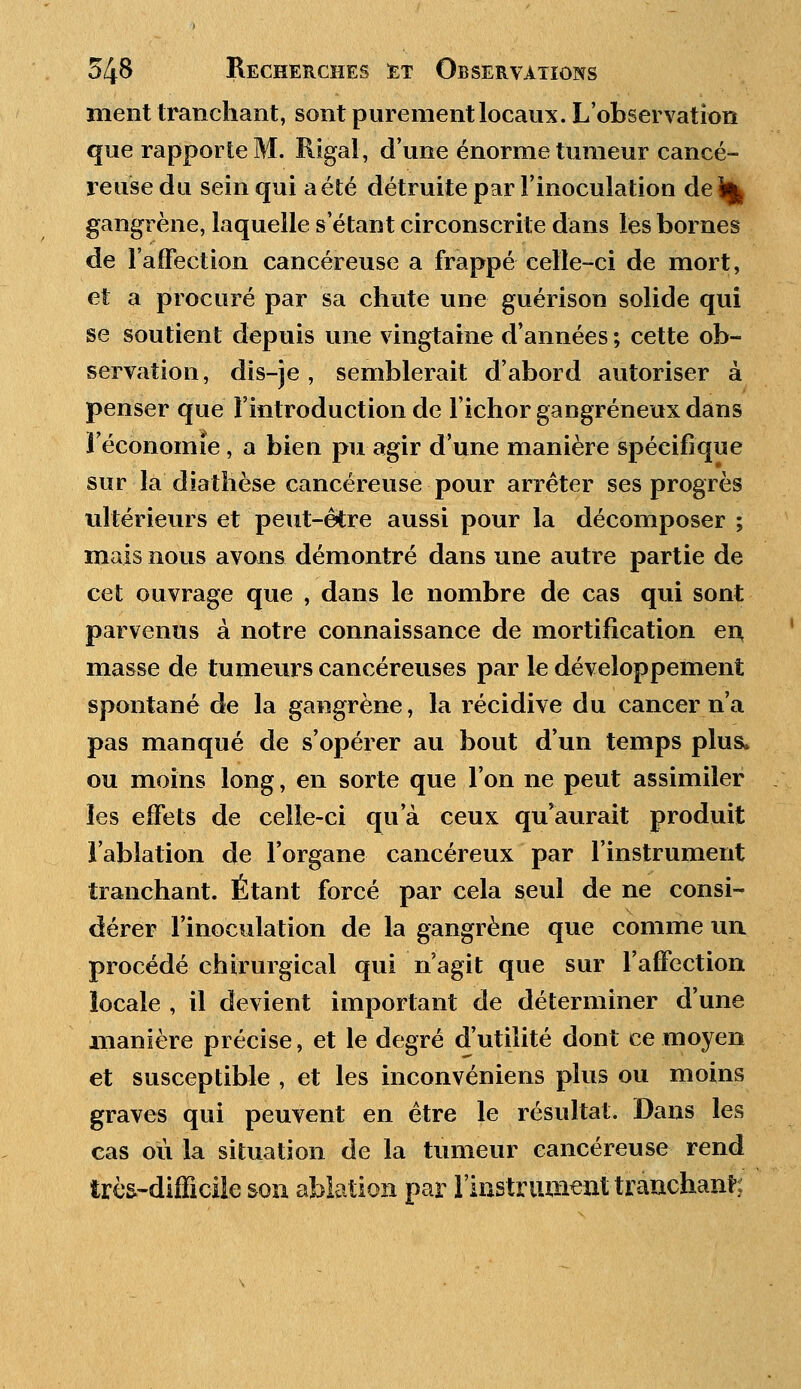 ment tranchant, sont purement locaux. L'observation que rapporte M. Rigal, d'une énorme tumeur cancé- reuse du sein qui a été détruite par l'inoculation de ^ gangrène, laquelle s'étant circonscrite dans les bornes de l'affection cancéreuse a frappé celle-ci de mort, et a procuré par sa chute une guérison solide qui se soutient depuis une vingtaine d'années ; cette ob- servation, dis-je, semblerait d'abord autoriser à penser que l'introduction de l'ichor gangreneux dans l'économie, a bien pu agir d'une manière spécifique sur la diathèse cancéreuse pour arrêter ses progrès ultérieurs et peut-être aussi pour la décomposer ; mais nous avons démontré dans une autre partie de cet ouvrage que , dans le nombre de cas qui sont parvenus à notre connaissance de mortification en, masse de tumeurs cancéreuses par le développement spontané de la gangrène, la récidive du cancer n'a pas manqué de s'opérer au bout d'un temps plus, ou moins long, en sorte que l'on ne peut assimiler les effets de celle-ci qu'à ceux qu'aurait produit l'ablation de l'organe cancéreux par l'instrument tranchant. Étant forcé par cela seul de ne consi- dérer l'inoculation de la gangrène que comme un procédé chirurgical qui n'agit que sur l'affection locale , il devient important de déterminer d'une manière précise, et le degré d'utilité dont ce moyen et susceptible , et les inconvéniens plus ou moins graves qui peuvent en être le résultat. Dans les cas où la situation de la tumeur cancéreuse rend très-difficile son ablation par l'instrumenttranchant