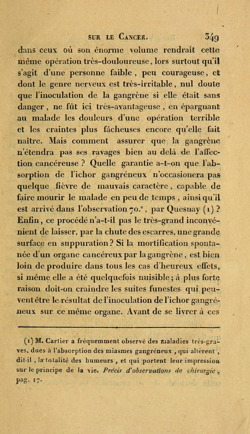 dans ceux où son énorme volume rendrait cette même opération très-douloureuse, lors surtout qu'il s'agit d'une personne faible , peu courageuse, et dont le genre nerveux est très-irritable, nul doute que l'inoculation de la gangrène si elle était sans danger , ne fût ici très-avantageuse , en épargnant au malade les douleurs d'une opération terrible et les craintes plus fâcheuses encore qu'elle fait naître. Mais comment assurer que la gangrène n'étendra pas ses ravages bien au delà de l'affec- tion cancéreuse ? Quelle garantie a-t-on que l'ab- sorption de l'ichor gangreneux n'occasionera pas quelque fièvre de mauvais caractère , capable de faire mourir le malade en peu de temps , ainsi qu'il est arrivé dans l'observation 70.*, par Quesnay (1) ? Enfin, ce procédé n'a-t-il pas le très-grand inconvé- nient de laisser, par la chute des escarres, une grande surface en suppuration ? Si la mortification sponta- née d'un organe cancéreux par la gangrène , est bien loin de produire dans tous les cas d'heureux effets, si même elle a été quelquefois nuisible ; à plus forte raison doit-on craindre les suites funestes qui peu- vent être le résultat de l'inoculation de l'ichor gangre- neux sur ce même organe. Avant de se livrer à ces (1) M. Cartier a fréquemment observé des maladies très-gra- ves, dues à l'absorption des miasmes gangreneux , qui altèrent , dit-il , la- totalité des humeurs, et qui portent leur impression sur le principe de la vie. Précis tf observations de chirurgie ,
