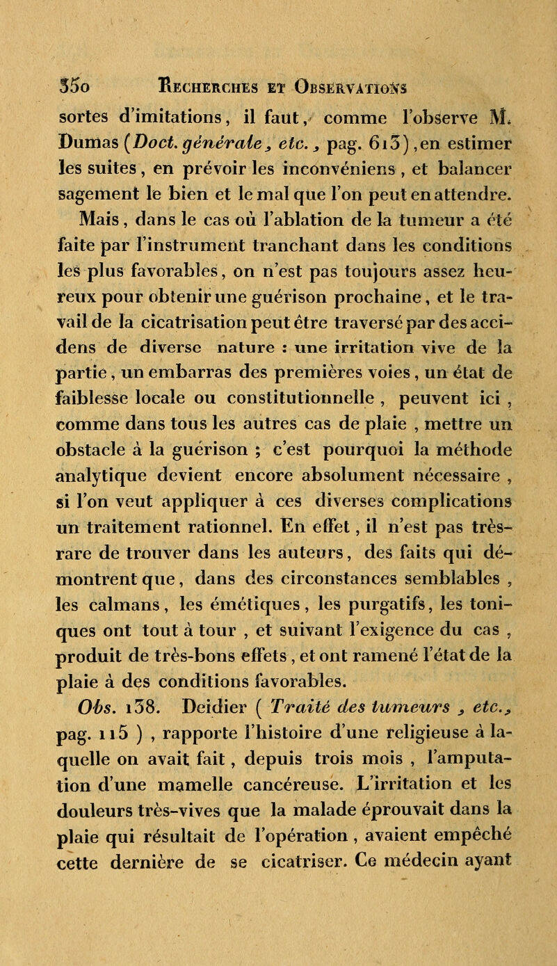 sortes d'imitations, il faut, comme l'observe M. Dumas (Doct.générale, etc., pag. 6i3),en estimer les suites, en prévoir les inconvéniens , et balancer sagement le bien et le mal que Ton peut en attendre. Mais, dans le cas où l'ablation de la tumeur a été faite par l'instrument tranchant dans les conditions les plus favorables, on n'est pas toujours assez heu- reux pour obtenir une guérison prochaine, et le tra- vail de la cicatrisation peut être traversé par des acci- dens de diverse nature : une irritation vive de la partie, un embarras des premières voies, un état de faiblesse locale ou constitutionnelle , peuvent ici , comme dans tous les autres cas de plaie , mettre un obstacle à la guérison ; c'est pourquoi la méthode analytique devient encore absolument nécessaire , si l'on veut appliquer à ces diverses complications un traitement rationnel. En effet, il n'est pas très- rare de trouver dans les auteurs, des faits qui dé- montrent que, dans des circonstances semblables , les caïmans, les émétiques , les purgatifs, les toni- ques ont tout à tour , et suivant l'exigence du cas , produit de très-bons effets ; et ont ramené l'état de la plaie à des conditions favorables. Obs. i38. Deidier ( Traité des tumeurs > etc., pag. n5 ) , rapporte l'histoire d'une religieuse à la- quelle on avait fait, depuis trois mois , l'amputa- tion d'une mamelle cancéreuse. L'irritation et les douleurs très-vives que la malade éprouvait dans la plaie qui résultait de l'opération, avaient empêché cette dernière de se cicatriser. Ce médecin ayant