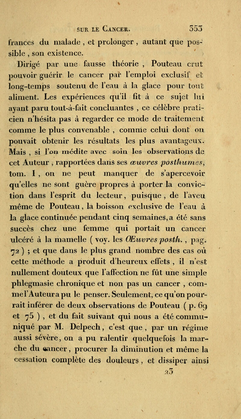 frances du malade , et prolonger , autant que pos- sible , son existence. Dirigé par une fausse théorie , Pouteau crut pouvoir guérir le cancer par l'emploi exclusif et long-temps soutenu de l'eau à la glace pour tout aliment. Les expériences qu'il fit à ce sujet lui ayant paru tout-à-fait concluantes , ce célèbre prati- cien n'hésita pas à regarder ce mode de traitement comme le plus convenable , comme celui dont on pouvait obtenir les résultats les plus avantageux. Mais , si l'on médite avec soin les observations de cet Auteur , rapportées dans ses œuvres posthumes^, tom. I , on ne peut manquer de s'apercevoir qu'elles ne sont guère propres à porter la convic- tion dans l'esprit du lecteur, puisque , de l'aveu même de Pouteau, la boisson exclusive de l'eau à la glace continuée pendant cinq semaines, a été sans succès chez une femme qui portait un cancer ulcéré à la mamelle ( voy. les Œuvres posth., pag. 72 ) ; et que dans le plus grand nombre des cas où cette méthode a produit d'heureux effets , il n'est nullement douteux que l'affection ne fût une simple phlegmasie chronique et non pas un cancer , com- me l'Auteur a pu le penser. Seulement, ce qu'on pour- rait inférer de deux observations de Pouteau ( p. 69 et 75 ) , et du fait suivant qui nous a été commu-, nkjué par M. Delpech, c'est que , par un régime aussi sévère, on a pu ralentir quelquefois la mar- che du ôancer, procurer la diminution et même la cessation complète des douleurs , et dissiper ainsi 23