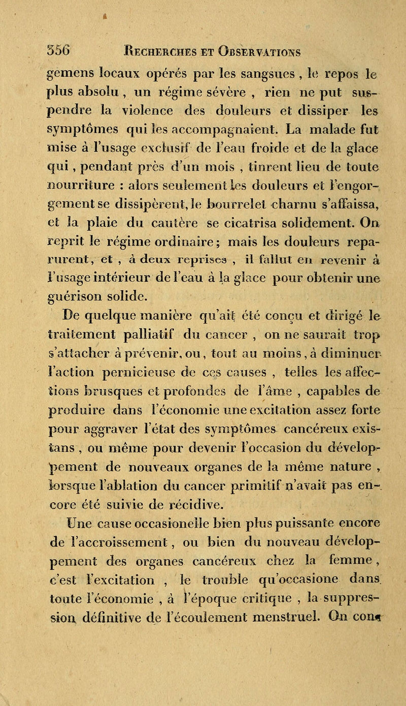 gemens locaux opérés par les sangsues , le repos le plus absolu , un régime sévère , rien ne put sus- pendre la violence des douleurs et dissiper les symptômes qui les accompagnaient. La malade fut- mise à l'usage exclusif de'Feau froide et de la glace qui, pendant près d'un mois , tinrent lieu de toute nourriture : alors seulement les douleurs et l'engor- gement se dissipèrent, le bourrelet charnu s'affaissa, et la plaie du cautère se cicatrisa solidement. On reprit le régime ordinaire; mais les douleurs repa- rurent , et , à deux reprises , il fallut en revenir à l'usage intérieur de l'eau à la glace pour obtenir une guérison solide. De quelque manière qu'ait été conçu et dirigé le traitement palliatif du cancer , on ne saurait trop s'attacher à prévenir, ou, tout au moins, à diminuer l'action pernicieuse de ces causes , telles les affec- tions brusques et profondes de l'âme , capables de produire dans l'économie une excitation assez forte pour aggraver l'état des symptômes cancéreux exis- tans , ou même pour devenir l'occasion du dévelop- pement de nouveaux organes de la même nature , lorsque l'ablation du cancer primitif n'avait pas en- core été suivie de récidive. Une cause occasionelle bien plus puissante encore de l'accroissement, ou bien du nouveau dévelop- pement des organes cancéreux chez la femme, c'est l'excitation , le trouble qu'occasione dans toute l'économie , à l'époque critique , la suppres- sion définitive de l'écoulement menstruel. On con«