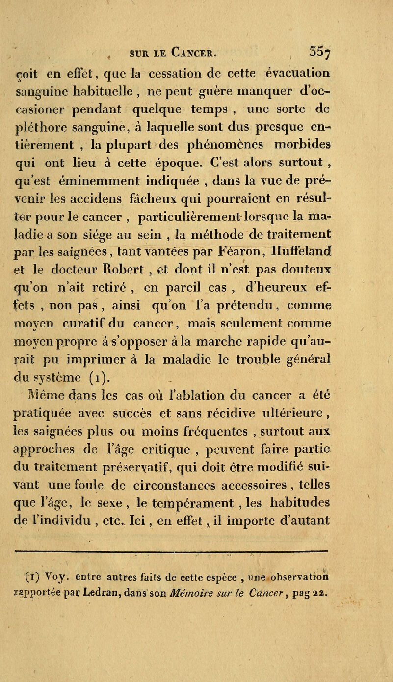çoit en effet, que la cessation de cette évacuation sanguine habituelle , ne peut guère manquer d'oc- casioner pendant quelque temps , une sorte de pléthore sanguine, à laquelle sont dus presque en~ tièrement , la plupart des phénomènes morbides qui ont lieu à cette époque. C'est alors surtout 9 qu'est éminemment indiquée , dans la vue de pré- venir les accidens fâcheux qui pourraient en résul- ter pour le cancer , particulièrement lorsque la ma- ladie a son siège au sein , la méthode de traitement par les saignées, tant vantées par Féaron, Huffeland et le docteur Robert , et dont il n'est pas douteux qu'on n'ait retiré , en pareil cas , d'heureux ef- fets , non pas , ainsi qu'on l'a prétendu, comme moyen curatif du cancer, mais seulement comme moyen propre à s'opposer à la marche rapide qu'au- rait pu imprimer à la maladie le trouble général du système (1). Même dans les cas où l'ablation du cancer a été pratiquée avec succès et sans récidive ultérieure , les saignées plus ou moins fréquentes , surtout aux approches de l'âge critique , peuvent faire partie du traitement préservatif, qui doit être modifié sui- vant une foule de circonstances accessoires , telles que l'âge, le sexe , le tempérament , les habitudes de l'individu , etc.. Ici, en effet, il importe d'autant (i) Voy. entre autres faits de cette espèce , une observation rapportée par Ledran, dans son Mémoire sur le Cancer, pag 22.