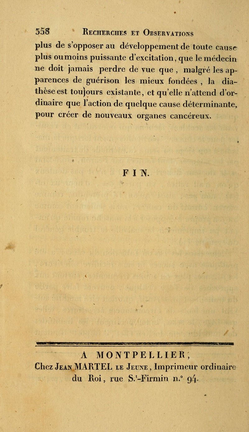 plus de s opposer au développement de toute cause plus oumoins puissante d'excitation, que le médecin ne doit jamais perdre de vue que , malgré les ap- parences de guérison les mieux fondées , la dia- thèseest toujours existante, et qu'elle n'attend d'or- dinaire que l'action de quelque cause déterminante, pour créer de nouveaux organes cancéreux. F IN. mmmimwuMj&j&mwm A MONTPELLIER; Chez Jean MARTEL le Jeune , Imprimeur ordinaire du Roi, rue S.-Firmin n.° 94.