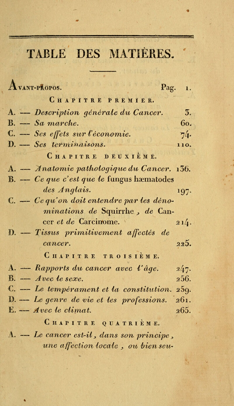 TABLE DES MATIÈRES 1. Avant-propos. Pag. Chapitre premier. A. — Description générale du Cancer. 3. B. — Sa marche. 60. C. — Ses effets sur l'économie. 74» D. — Ses terminaisons. 110. Chapitre deuxième. A. — Anatomie pathologiq%ie du Cancer. i36. B. — Ce que c'est que le fungus haematodes des Anglais. 197* C. — Ce quon doit entendre par les déno- minations de Squirrhe ,, de Can- cer et de Carcinome. 2i4- D. — Tissus primitivement affectés de cancer. 22S. Chapitre troisième. A. -*™ Rapports d%i cancer avec l3âge. 2^7. B. — Avec le sexe. 256. C. — Le tempérament et la constitution. 269. D. — Le genre de vie et les professions. 261. E. — Avec le climat. 265. Chapitre quatrième. A. — Le cancer est-il, dans son principe, une affection locale , ou, bien seu-