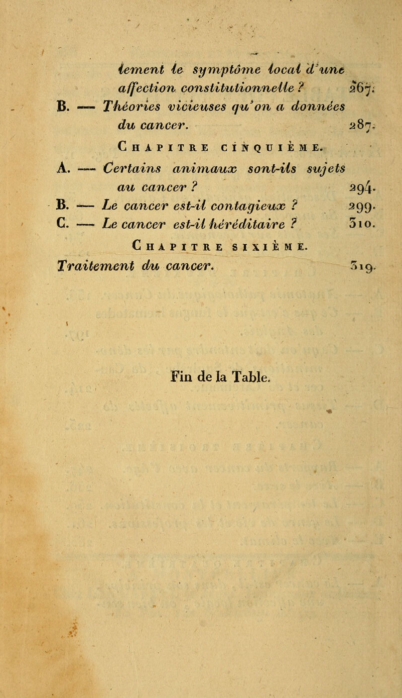 tentent le symptôme local d'une affection constitutionnelle ? 267; B. — Théories vicieuses qu'on a données du cancer. 287. Chapitre cinquième. À. — Certains animaux sont-ils sujets au cancer ? 294. B. -— Le cancer est-il contagieux ? 399* C. — Le cancer est-il héréditaire ? 310. Chapitre sixième. Traitement du cancer, 319, Fin de la Table,
