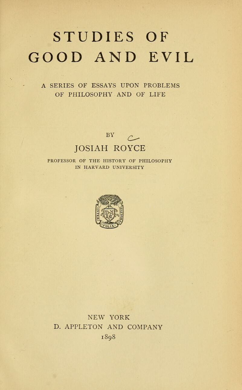 STUDIES OF GOOD AND EVIL A SERIES OF ESSAYS UPON PROBLEMS OF PHILOSOPHY AND OF LIFE BY ^ JOSIAH ROYCE PROFESSOR OF THE HISTORY OF PHILOSOPHY IN HARVARD UNIVERSITY NEW YORK D. APPLETON AND COMPANY 1898