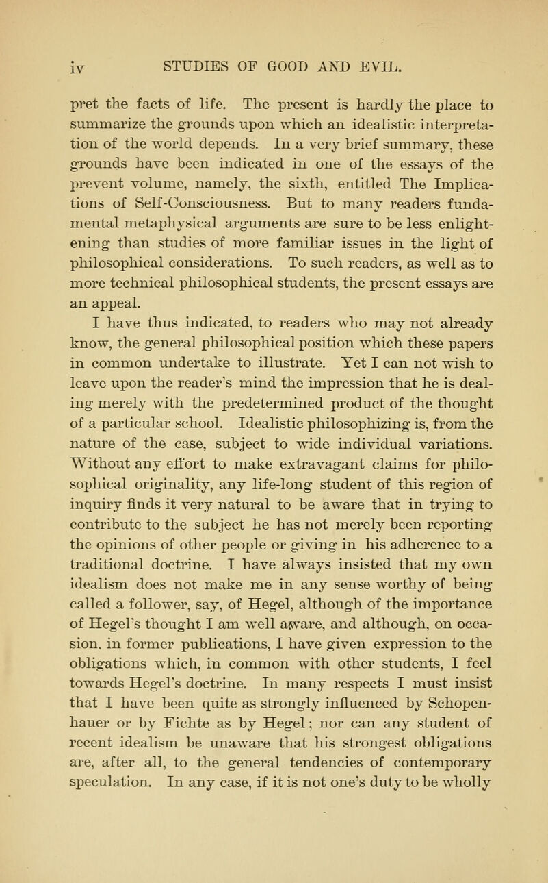 pret the facts of life. The present is hardly the place to summarize the grounds upon which an idealistic interpreta- tion of the world depends. In a very brief summary, these grounds have been indicated in one of the essays of the prevent volume, namely, the sixth, entitled The Implica- tions of Self-Consciousness. But to many readers funda- mental metaphysical arguments are sure to be less enlight- ening than studies of more familiar issues in the light of philosophical considerations. To such readers, as well as to more technical philosophical students, the present essays are an appeal. I have thus indicated, to readers who may not already know, the general philosophical position which these papers in common undertake to illustrate. Yet I can not wish to leave upon the reader's mind the impression that he is deal- ing merely with the predetermined product of the thought of a particular school. Idealistic philosophizing is, from the nature of the case, subject to wide individual variations. Without any effort to make extravagant claims for philo- sophical originality, any life-long student of this region of inquiry finds it very natural to be aware that in trying to contribute to the subject he has not merely been reporting the opinions of other people or giving in his adherence to a traditional doctrine. I have always insisted that my own idealism does not make me in any sense worthy of being called a follower, say, of Hegel, although of the importance of Hegel's thought I am w^ell asvare, and although, on occa- sion, in former publications, I have given expression to the obligations which, in common with other students, I feel towards Hegel's doctrine. In many respects I must insist that I have been quite as strongly influenced by Schopen- hauer or by Fichte as by Hegel; nor can any student of recent idealism be unaware that his strongest obligations are, after all, to the general tendencies of contemporary speculation. In any case, if it is not one's duty to be wholly