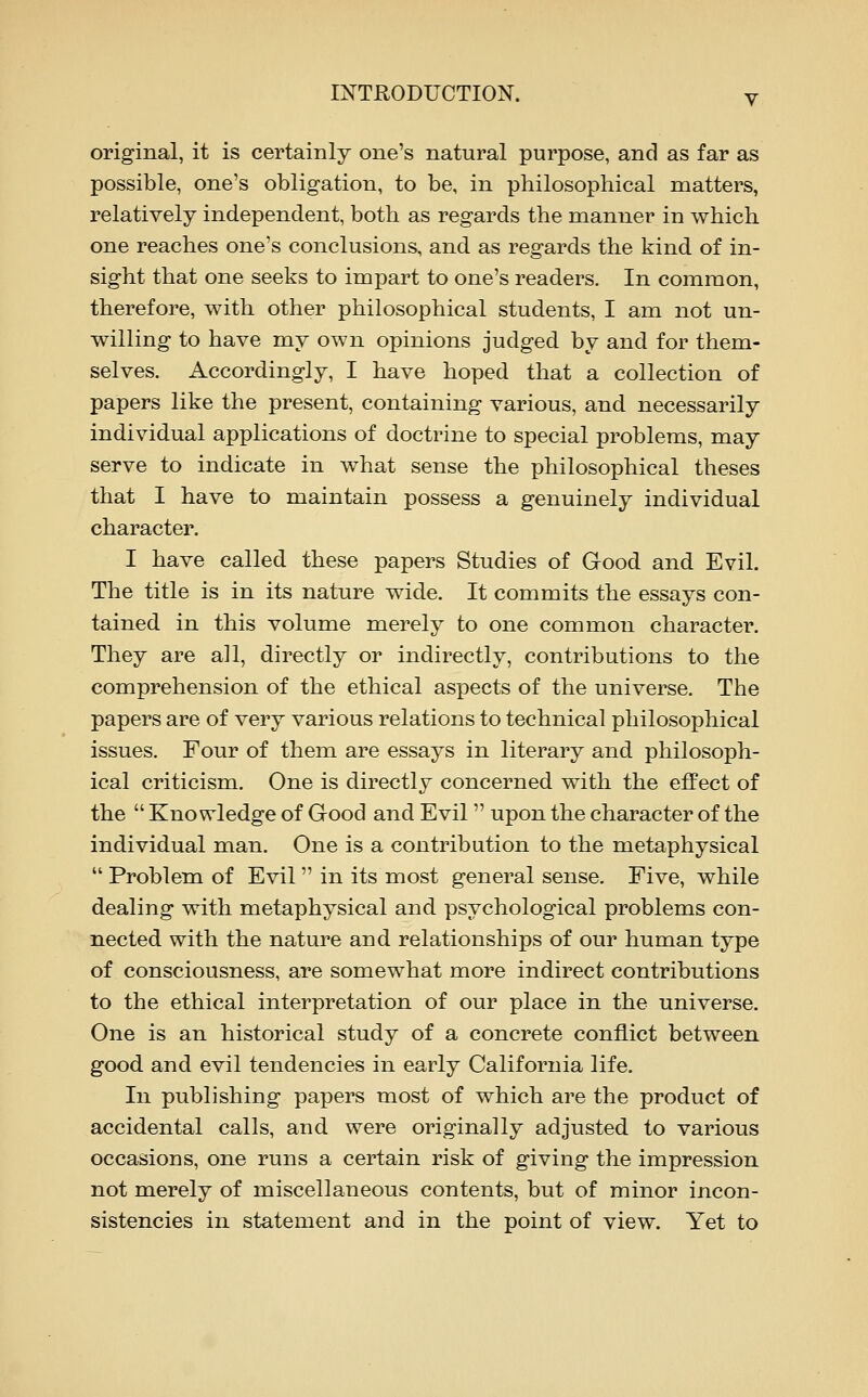 original, it is certainly one's natural purpose, and as far as possible, one's obligation, to be, in philosophical matters, relatively independent, both as regards the manner in which one reaches one's conclusions, and as regards the kind of in- sight that one seeks to impart to one's readers. In common, therefore, with other philosophical students, I am not un- willing to have my own opinions judged by and for them- selves. Accordingly, I have hoped that a collection of papers like the present, containing various, and necessarily individual applications of doctrine to special problems, may serve to indicate in what sense the philosophical theses that I have to maintain possess a genuinely individual character. I have called these papers Studies of Good and Evil. The title is in its nature wide. It commits the essays con- tained in this volume merely to one common character. They are all, directly or indirectly, contributions to the comprehension of the ethical aspects of the universe. The papers are of very various relations to technical philosophical issues. Four of them are essays in literary and philosoph- ical criticism. One is directly concerned with the effect of the  Knowledge of Good and Evil upon the character of the individual man. One is a contribution to the metaphysical Problem of Evil in its most general sense. Five, while dealing with metaphysical and psychological problems con- nected with the nature and relationships of our human type of consciousness, are somewhat more indirect contributions to the ethical interpretation of our place in the universe. One is an historical study of a concrete conflict between good and evil tendencies in early California life. In publishing papers most of which are the product of accidental calls, and were originally adjusted to various occasions, one runs a certain risk of giving the impression not merely of miscellaneous contents, but of minor incon- sistencies in statement and in the point of view. Yet to