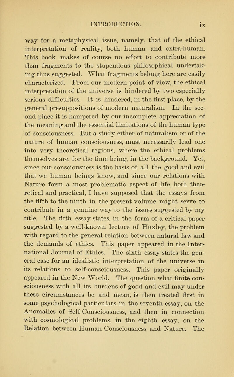 way for a metaphysical issue, namely, that of the ethical interpretation of reality, both human and extra-human. This book makes of course no efPort to contribute more than fragments to the stupendous philosophical undertak- ing thus suggested. What fragments belong here are easily characterized. From our modern point of view, the ethical interpretation of the universe is hindered by two especially serious difficulties. It is hindered, in the first place, by the general presuppositions of modern naturalism. In the sec- ond place it is hampered by our incomplete appreciation of the meaning and the essential limitations of the human type of consciousness. But a study either of naturalism or of the nature of human consciousness, must necessarily lead one into very theoretical regions, where the ethical problems themselves are, for the time being, in the background. Yet, since our consciousness is the basis of all the good and evil that we human beings know, and since our relations with Nature form a most problematic aspect of life, both theo- retical and practical, I have supposed that the essays from the fifth to the ninth in the present volume might serve to contribute in a genuine way to the issues suggested by my title. The fifth essay states, in the form of a critical paper suggested by a well-known lecture of Huxley, the problem with regard to the general relation between natural law and the demands of ethics. This paper appeared in the Inter- national Journal of Ethics. The sixth essay states the gen- eral case for an idealistic interpretation of the universe in its relations to self-consciousness. This paper originally appeared in the New World. The question what finite con- sciousness with all its burdens of good and evil may under these circumstances be and mean, is then treated first in some psychological particulars in the seventh essay, on the Anomalies of Self-Consciousness, and then in connection with cosmological problems, in the eighth essay, on the Relation between Human Consciousness and Nature. The