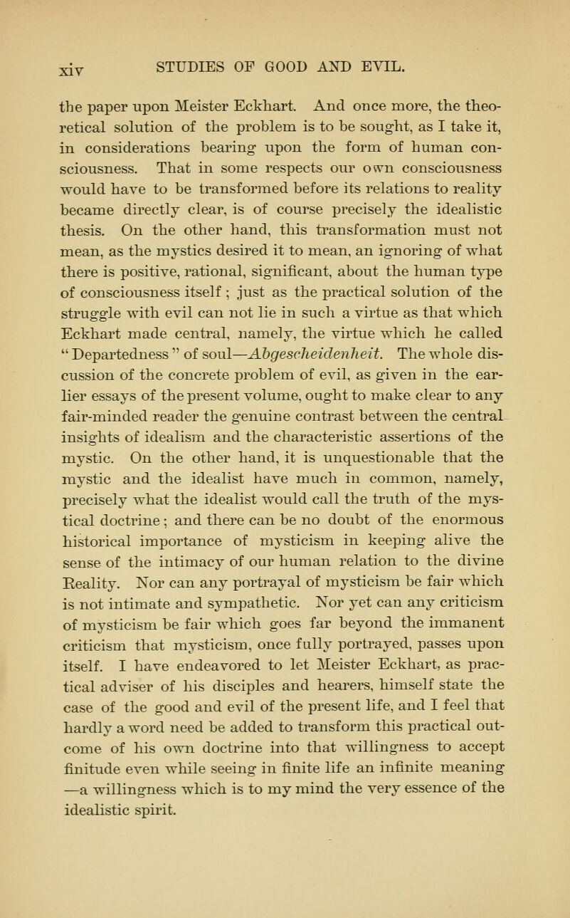 the paper upon Meister Eckhart. And once more, the theo- retical solution of the problem is to be sought, as I take it, in considerations bearing upon the form of human con- sciousness. That in some respects our o^^n consciousness would have to be transformed before its relations to reality became directly clear, is of course precisely the idealistic thesis. On the other hand, this transformation must not mean, as the mystics desired it to mean, an ignoring of what there is positive, rational, significant, about the human type of consciousness itself ; just as the practical solution of the struggle with evil can not lie in such a virtue as that which Eckhart made central, namely, the virtue which he called  Departedness  of soul—Abgescheidenheit. The whole dis- cussion of the concrete problem of evil, as given in the ear- lier essays of the present volume, ought to make clear to any fair-minded reader the genuine contrast between the central insights of idealism and the characteristic assertions of the mystic. On the other hand, it is unquestionable that the mystic and the idealist have much in common, namely, precisely what the idealist would call the truth of the mys- tical doctrine ; and there can be no doubt of the enormous historical importance of mysticism in keeping alive the sense of the intimacy of our human relation to the divine Reality. Nor can any portrayal of mysticism be fair which is not intimate and sympathetic. Nor yet can any criticism of mysticism be fair which goes far beyond the immanent criticism that mysticism, once fully portrayed, passes upon itself. I have endeavored to let Meister Eckhart, as prac- tical adviser of his disciples and hearers, himself state the case of the good and evil of the present life, and I feel that hardly a word need be added to transform this practical out- come of his own doctrine into that willingness to accept finitude even while seeing in finite life an infinite meaning —a willingness which is to my mind the very essence of the idealistic spirit.