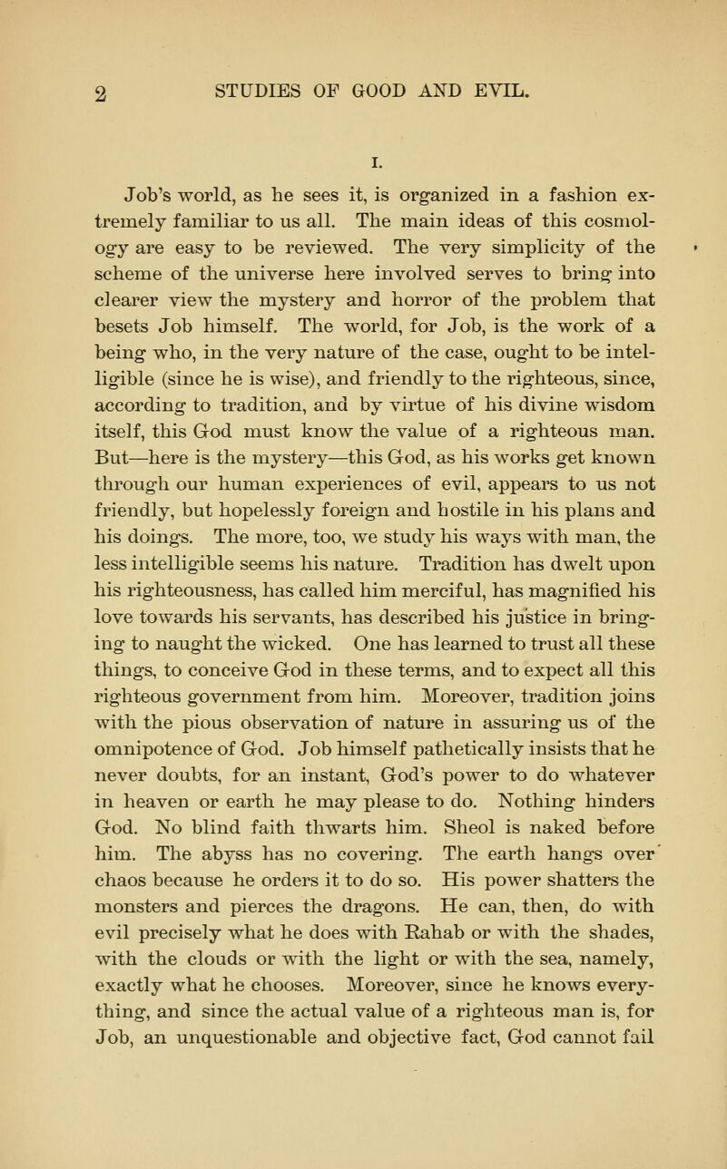 Job's world, as tie sees it, is organized in a fashion ex- tremely familiar to us all. The main ideas of this cosmol- ogy are easy to be reviewed. The very simplicity of the scheme of the universe here involved serves to bring into clearer view the mystery and horror of the problem that besets Job himself. The world, for Job, is the work of a being who, in the very nature of the case, ought to be intel- ligible (since he is wise), and friendly to the righteous, since, according to tradition, and by virtue of his divine wisdom itself, this God must know the value of a righteous man. But—here is the mystery—this God, as his works get known through our human experiences of evil, appears to us not friendly, but hopelessly foreign and hostile in his plans and his doings. The more, too, we study his ways with man, the less intelligible seems his nature. Tradition has dwelt upon his righteousness, has called him merciful, has magnified his love towards his servants, has described his justice in bring- ing to naught the wicked. One has learned to trust all these things, to conceive God in these terms, and to expect all this righteous government from him. Moreover, tradition joins with the pious observation of nature in assuring us of the omnipotence of God. Job himself pathetically insists that he never doubts, for an instant, God's power to do whatever in heaven or earth he may please to do. Nothing hinders God. No blind faith thwarts him, Sheol is naked before him. The abyss has no covering. The earth hangs over chaos because he orders it to do so. His power shatters the monsters and pierces the dragons. He can, then, do with evil precisely what he does with Rahab or with the shades, with the clouds or with the light or with the sea, namely, exactly what he chooses. Moreover, since he knows every- thing, and since the actual value of a righteous man is, for Job, an unquestionable and objective fact, God cannot fail