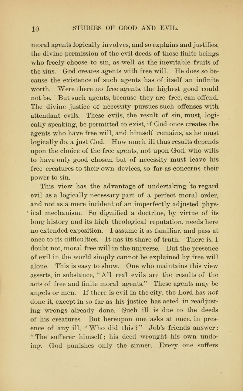 moral agents logically involves, and so explains and justifies, the divine permission of the evil deeds of those finite beings who freely choose to sin, as well as the inevitable fruits of the sins. God creates agents with free will. He does so be- cause the existence of such agents has of itself an infinite worth. Were there no free agents, the highest good could not be. But such agents, because they are free, can offend. The divine justice of necessity pursues such offenses with attendant evils. These evils, the result of sin, must, logi- cally speaking, be permitted to exist, if God once creates the agents who have free will, and himself remains, as he must logically do, a just God. How much ill thus results depends upon the choice of the free agents, not upon God, who wills to have only good chosen, but of necessity must leave his free creatures to their own devices, so far as concerns their power to sin. This view has the advantage of undertaking to regard evil as a logically necessary part of a perfect moral order, and not as a mere incident of an imperfectly adjusted phys- ' ical mechanism. So dignified a doctrine, by virtue of its long history and its high theological reputation, needs here no extended exposition. I assume it as familiar, and pass at once to its difficulties. It has its share of truth. There is, I doubt not, moral free will in the universe. But the presence of evil in the world simply cannot be explained by free will alone. This is easy to show. One who maintains this view asserts, in substance,  All real evils are the results of the acts of free and finite moral agents. These agents may be angels or men. If there is evil in the city, the Lord has not done it, except in so far as his justice has acted in readjust- ing wrongs already done. Such ill is due to the deeds of his creatures. But hereupon one asks at once, in pres- ence of any ill,  Who did this ? Job's friends answer: The sufferer himself; his deed wrought his own undo- ing. God punishes only the sinner. Every one suffers