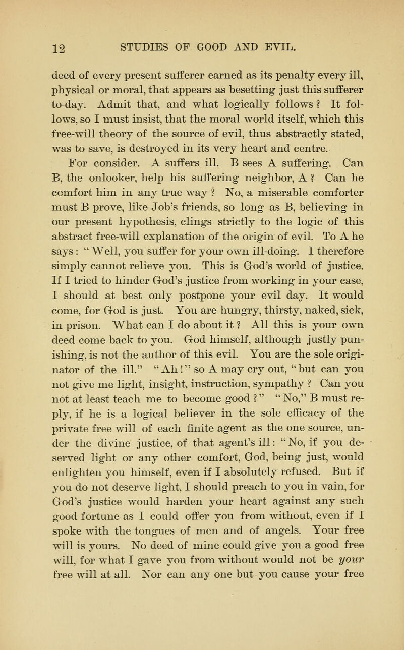 deed of every present sufferer earned as its penalty every ill, physical or moral, that appears as besetting just this sufferer to-day. Admit that, and what logically follows ? It fol- lows, so I must insist, that the moral world itself, which this free-will theory of the source of evil, thus abstractly stated, was to save, is destroyed in its very heart and centre. For consider. A suffers ill. B sees A suffering. Can B, the onlooker, help his suffering neighbor, A ? Can he comfort him in any true way ? No, a miserable comforter must B prove, like Job's friends, so long as B, believing in our present hypothesis, clings strictly to the logic of this abstract free-will explanation of the origin of evil. To A he says:  Well, you suffer for your own ill-doing. I therefore simply cannot relieve you. This is Grod's world of justice. If I tried to hinder God's justice from working in your case, I should at best only postpone your evil day. It would come, for Grod is just. You are hungry, thirsty, naked, sick, in prison. What can I do about it ? All this is your own deed come back to you. God himself, although justly pun- ishing, is not the author of this evil. You are the sole origi- nator of the ill.  Ah ! so A may cry out, but can you not give me light, insight, instruction, sympathy ? Can you not at least teach me to become good ?  No, B must re- ply, if he is a logical believer in the sole efficacy of the private free will of each finite agent as the one source, un- der the divine justice, of that agent's ill: No, if you de- served light or any other comfort, God, being just, would enlighten you himself, even if I absolutely refused. But if you do not deserve light, I should preach to you in vain, for God's justice would harden your heart against any such good fortune as I could offer you from without, even if I spoke with the tongues of men and of angels. Your free will is yours. No deed of mine could give you a good free will, for what I gave you from without would not be your free will at all. Nor can any one but you cause your free