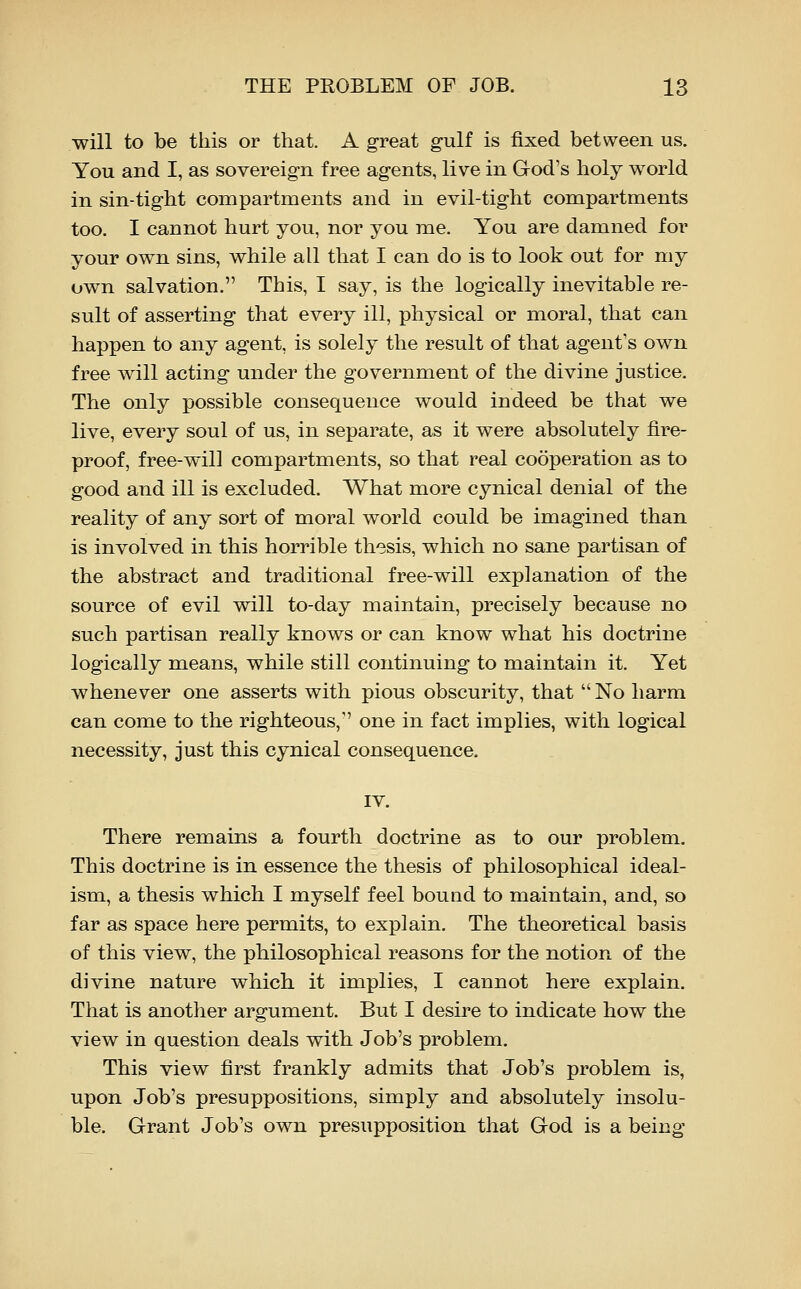will to be this or that. A great gulf is fixed between us. You and I, as sovereign free agents, live in God's holy world in sin-tight compartments and in evil-tight compartments too. I cannot hurt you, nor you me. You are damned for your own sins, while all that I can do is to look out for my own salvation. This, I say, is the logically inevitable re- sult of asserting that every ill, physical or moral, that can happen to any agent, is solely the result of that agent's own free will acting under the government of the divine justice. The only possible consequence would indeed be that we live, every soul of us, in separate, as it were absolutely fire- proof, free-will compartments, so that real cooperation as to good and ill is excluded. What more cynical denial of the reality of any sort of moral world could be imagined than is involved in this horrible thesis, which no sane partisan of the abstract and traditional free-will explanation of the source of evil will to-day maintain, precisely because no such partisan really knows or can know what his doctrine logically means, while still continuing to maintain it. Yet whenever one asserts with pious obscurity, that  No harm can come to the righteous, one in fact implies, with logical necessity, just this cynical consequence. lY. There remains a fourth doctrine as to our problem. This doctrine is in essence the thesis of philosophical ideal- ism, a thesis which I myself feel bound to maintain, and, so far as space here permits, to explain. The theoretical basis of this view, the philosophical reasons for the notion of the divine nature which it implies, I cannot here explain. That is another argument. But I desire to indicate how the view in question deals with Job's problem. This view first frankly admits that Job's problem is, upon Job's presuppositions, simply and absolutely insolu- ble. Grant Job's own presupposition that God is a being
