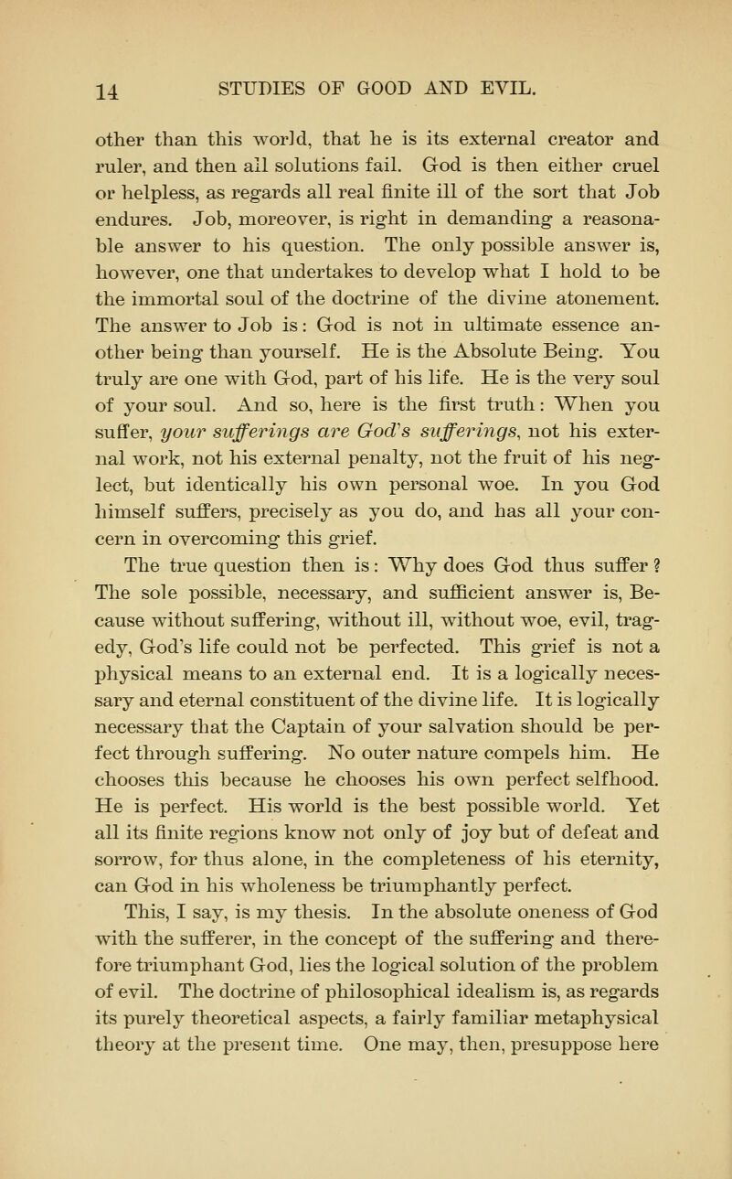 other than this world, that he is its external creator and ruler, and then ail solutions fail. God is then either cruel or helpless, as regards all real finite ill of the sort that Job endures. Job, moreover, is right in demanding a reasona- ble answer to his question. The only possible answer is, however, one that undertakes to develop what I hold to be the immortal soul of the doctrine of the divine atonement. The answer to Job is: God is not in ultimate essence an- other being than yourself. He is the Absolute Being. You truly are one with God, part of his life. He is the very soul of your soul. And so, here is the first truth: When you sufi'er, your sufferings are God's sufferings, not his exter- nal work, not his external penalty, not the fruit of his neg- lect, but identically his own personal woe. In you God himself suffers, precisely as you do, and has all your con- cern in overcoming this grief. The true question then is: Why does God thus suffer ? The sole possible, necessary, and sufficient answer is. Be- cause without suffering, without ill, without woe, evil, trag- edy, God's life could not be perfected. This grief is not a physical means to an external end. It is a logically neces- sary and eternal constituent of the divine life. It is logically necessary that the Captain of your salvation should be per- fect through suffering. No outer nature compels him. He chooses this because he chooses his own perfect selfhood. He is perfect. His world is the best possible world. Yet all its finite regions know not only of joy but of defeat and sorrow, for thus alone, in the completeness of his eternity, can God in his wholeness be triumphantly perfect. This, I say, is my thesis. In the absolute oneness of God with the sufferer, in the concept of the suffering and there- fore triumphant God, lies the logical solution of the problem of evil. The doctrine of philosophical idealism is, as regards its purely theoretical aspects, a fairly familiar metaphysical theory at the present time. One may, then, presuppose here