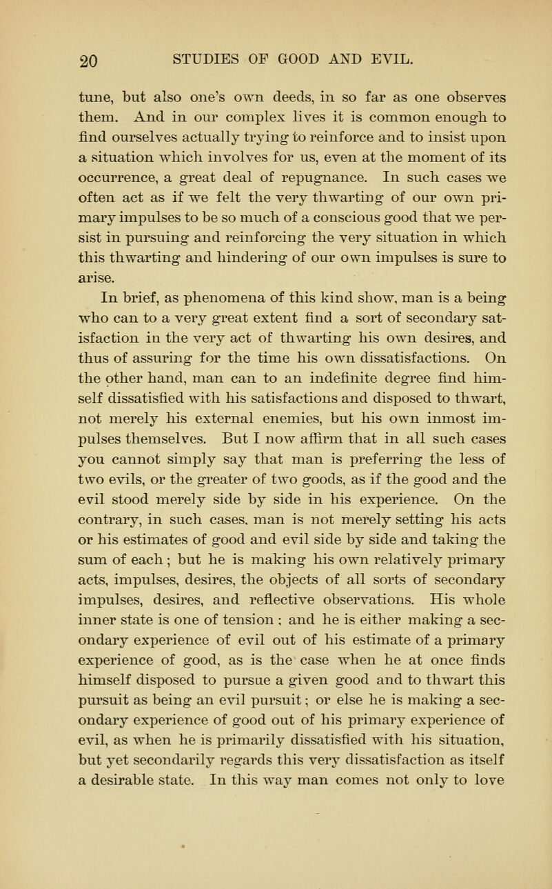 tune, but also one's own deeds, in so far as one observes them. And in our complex lives it is common enough to find ourselves actually trying to reinforce and to insist upon a situation which involves for us, even at the moment of its occurrence, a great deal of repugnance. In such cases we often act as if we felt the very thwarting of our own pri- mary impulses to be so much of a conscious good that we per- sist in pursuing and reinforcing the very situation in which this thwarting and hindering of our own impulses is sure to arise. In brief, as phenomena of this kind show, man is a being who can to a very great extent find a sort of secondary sat- isfaction in the very act of thwarting his own desires, and thus of assuring for the time his own dissatisfactions. On the other hand, man can to an indefinite degree find him- self dissatisfied with his satisfactions and disposed to thwart, not merely his external enemies, but his own inmost im- pulses themselves. But I now afiirm that in all such cases you cannot simply say that man is preferring the less of two evils, or the greater of two goods, as if the good and the evil stood merely side by side in his experience. On the contrary, in such cases, man is not merely setting his acts or his estimates of good and evil side by side and taking the sum of each ; but he is making his own relatively primary acts, impulses, desires, the objects of all sorts of secondary impulses, desires, and reflective observations. His whole inner state is one of tension ; and he is either making a sec- ondary experience of evil out of his estimate of a primary experience of good, as is the case when he at once finds himself disposed to pursue a given good and to thwart this pursuit as being an evil pursuit; or else he is making a sec- ondary experience of good out of his primary experience of evil, as when he is primarily dissatisfied with his situation, but yet secondarily regards this very dissatisfaction as itself a desirable state. In tliis way man comes not only to love