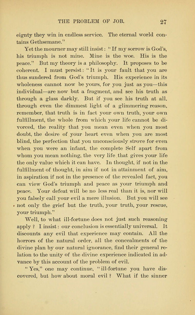 eig-nty they win in endless service. The eternal world con- tains Gethsemane, Yet the mourner may still insist:  If my sorrow is God's, his triumph is not mine. Mine is the woe. His is the peace. But my theory is a philosophy. It proposes to be coherent. I must persist: It is your fault that you are thus sundered from God's triumph. His experience in its wholeness cannot now be yours, for you just as you—this individual—are now but a fragment, and see his truth as through a glass darkly. But if you see his truth at all, through even the dimmest light of a glimmering reason, remember, that truth is in fact your own truth, your own fulfillment, the whole from which your life cannot be di- vorced, the reality that you mean even when you most doubt, the desire of your heart even when you are most blind, the perfection that you unconsciously strove for even when you were an infant, the complete Self apart from whom you mean nothing, the very life that gives your life the only value which it can have. In thought, if not in the fulfillment of thought, in aim if not in attainment of aim, in aspiration if not in the presence of the revealed fact, you can view God's triumph and peace as your triumph and peace. Your defeat will be no less real than it is, nor will you falsely call your evil a mere illusion. But you will see not only the grief but the truth, your truth, your rescue, your triumph. Well, to what ill-fortune does not just such reasoning apply ? I insist: our conclusion is essentially universal. It discounts any evil that experience may contain. All the horrors of the natural order, all the concealments of the divine plan by our natural ignorance, find their general re- lation to the unity of the divine experience indicated in ad- vance by this account of the problem of evil.  Yes, one may continue,  ill-fortune you have dis- covered, but how about moral evil ? What if the sinner