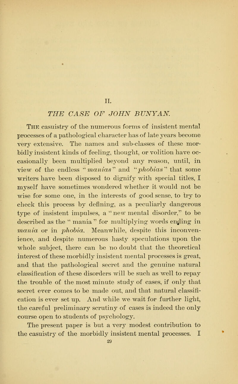 11. THE CASE OF JOHN BUNYAN. The casuistry of the numerous forms of insistent mental processes of a pathological character has of late years become very extensive. The names and sub-classes of these mor- bidly insistent kinds of feeling-, thought, or volition have oc- casionally been multiplied beyond any reason, until, in view of the endless  manias  and ''phobias  that some writers have been disposed to dignify with special titles, I myself have sometimes wondered whether it would not be wise for some one, in the interests of good sense, to try to check this process by defining, as a peculiarly dangerous type of insistent impulses, a new mental disorder, to be described as the  mania  for multiplying words ending in inania or in phobia. Meanwhile, despite this inconven- ience, and despite numerous hasty speculations upon the whole subject, there can be no doubt that the theoretical interest of these morbidly insistent mental processes is great, and that the pathological secret and the genuine natural classification of these disorders will be such as well to repay the trouble of the most minute study of cases, if only that secret ever comes to be made out, and that natural classifi- cation is ever set up. And while we wait for further light, the careful preliminary scrutiny of cases is indeed the only course open to students of psychology. The present paper is but a very modest contribution to the casuistry of the morbidly insistent mental processes. I