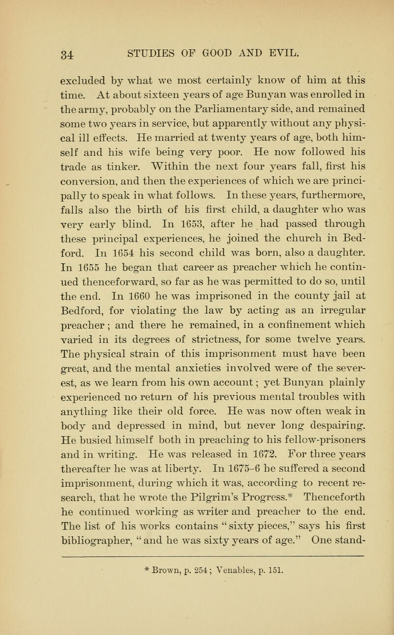 excluded by what we most certainly know of him at this time. At about sixteen years of age Bunyan was enrolled in the army, probably on the Parliamentary side, and remained some two years in service, but apparently without any physi- cal ill effects. He married at twenty years of age, both him- self and his wife being very poor. He now followed his trade as tinker. Within the next four years fall, first his conversion, and then the experiences of which we are princi- pally to speak in what follows. In these years, furthermore, falls also the birth of his first child, a daughter who was very early blind. In 1653, after he had passed through these principal experiences, he joined the church in Bed- ford. In 1654 his second child was born, also a daughter. In 1655 he began that career as preacher which he contin- ued thenceforward, so far as he was permitted to do so, until the end. In 1660 he was imprisoned in the county jail at Bedford, for violating the law by acting as an irregular preacher ; and there he remained, in a confinement which varied in its degrees of strictness, for some twelve years. The physical strain of this imprisonment must have been great, and the mental anxieties involved were of the sever- est, as we learn from his own account; yet Bunyan plainly experienced no return of his previous mental troubles with anything like their old force. He was now often weak in body and depressed in mind, but never long despairing. He busied himself both in preaching to his fellow-prisoners and in writing. He was released in 1672. For three years thereafter he was at liberty. In 1675-6 he suffered a second imprisonment, during which it was, according to recent re- search, that he wrote the Pilgrim's Progress.* Thenceforth he continued working as writer and preacher to the end. The list of his works contains  sixty pieces, says his first bibliographer, and he was sixty years of age. One stand- * Brown, p. 254; Veuables, p. 151.