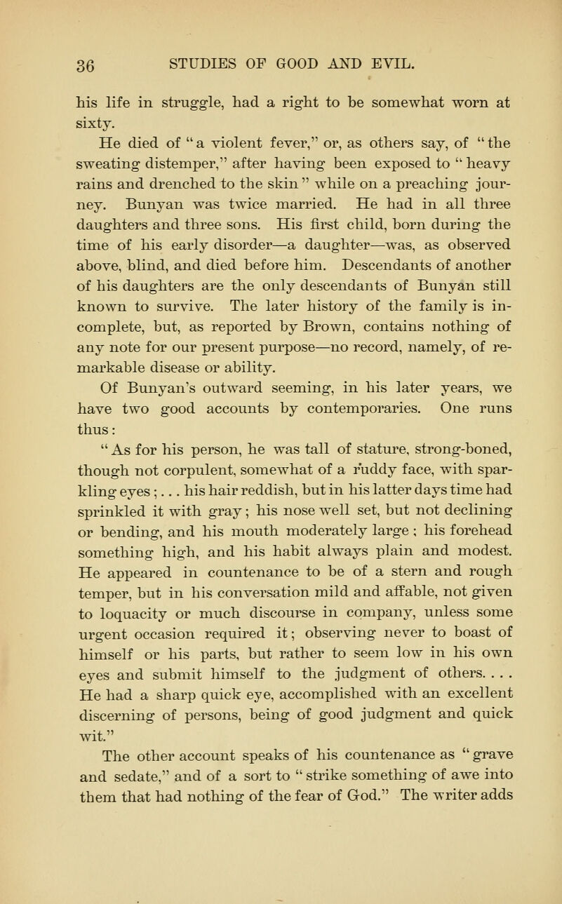 his life in struggle, had a right to be somewhat worn at sixty. He died of a violent fever, or, as others say, of the sweating distemper, after having been exposed to  heavy rains and drenched to the skin  while on a preaching jour- ney. Bunyan was twice married. He had in all three daughters and three sons. His first child, born during the time of his early disorder—a daughter—was, as observed above, blind, and died before him. Descendants of another of his daughters are the only descendants of Bunyan still known to survive. The later history of the family is in- complete, but, as reported by Brown, contains nothing of any note for our present purpose—no record, namely, of re- markable disease or ability. Of Bunyan's outward seeming, in his later years, we have two good accounts by contemporaries. One runs thus:  As for his person, he was tall of stature, strong-boned, though not corpulent, somewhat of a ruddy face, with spar- kling eyes ;... his hair reddish, but in his latter days time had sprinkled it with gray; his nose well set, but not declining or bending, and his mouth moderately large ; his forehead something high, and his habit always plain and modest. He appeared in countenance to be of a stern and rough temper, but in his conversation mild and affable, not given to loquacity or much discourse in company, unless some urgent occasion required it; observing never to boast of himself or his parts, but rather to seem low in his own eyes and submit himself to the judgment of others. . . . He had a sharp quick eye, accomplished with an excellent discerning of persons, being of good judgment and quick wit. The other account speaks of his countenance as  grave and sedate, and of a sort to  strike something of awe into them that had nothing of the fear of God. The writer adds