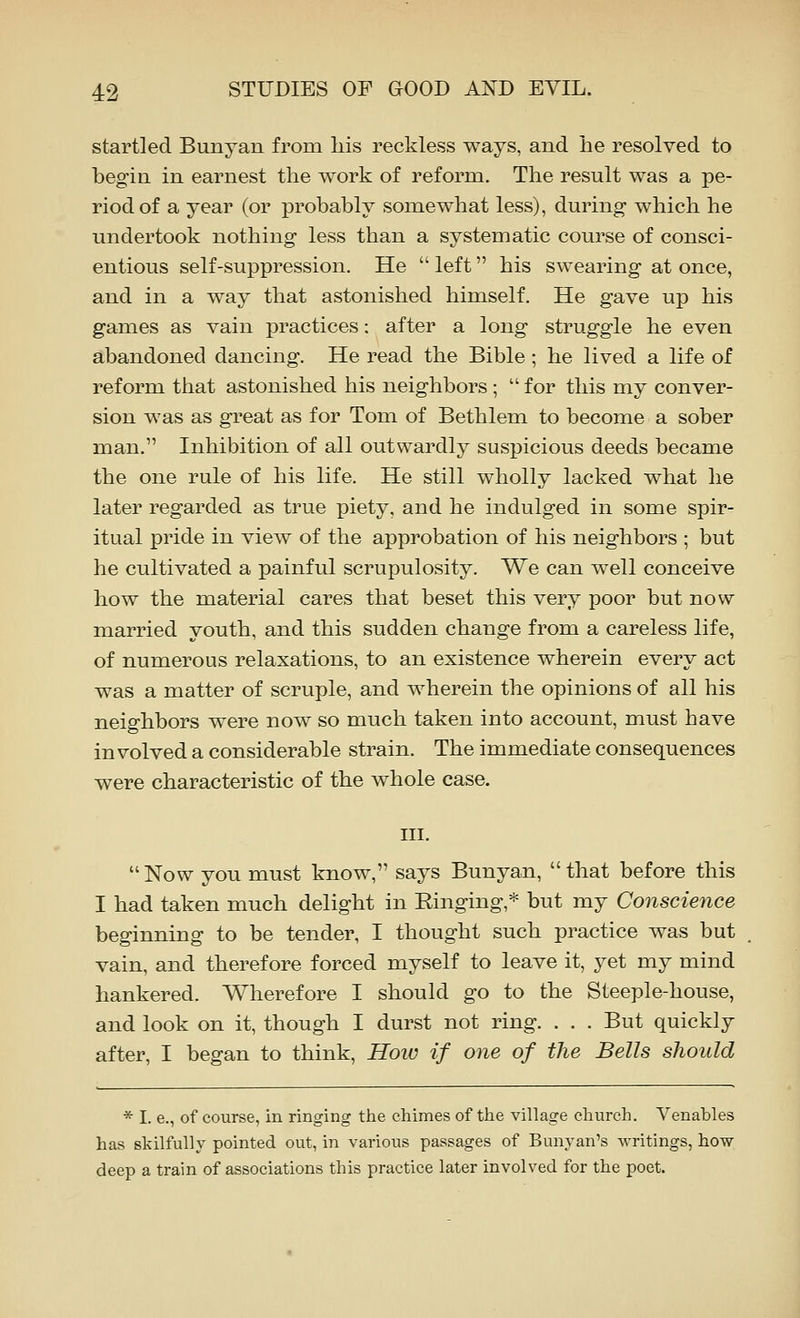 startled Bunyan from liis reckless ways, and lie resolved to begin in earnest the work of reform. The result was a pe- riod of a year (or probably somewhat less), during- which he undertook nothing less than a systematic course of consci- entious self-suppression. He  left his swearing at once, and in a way that astonished himself. He gave up his games as vain practices: after a long struggle he even abandoned dancing. He read the Bible; he lived a life of reform that astonished his neighbors ;  for this my conver- sion was as great as for Tom of Bethlem to become a sober man. Inhibition of all outwardly suspicious deeds became the one rule of his life. He still wholly lacked what he later regarded as true piety, and he indulged in some spir- itual pride in view of the approbation of his neighbors ; but he cultivated a painful scrupulosity. We can well conceive how the material cares that beset this very poor but now married youth, and this sudden change from a careless life, of numerous relaxations, to an existence wherein every act was a matter of scruple, and wherein the opinions of all his neighbors were now so much taken into account, must have involved a considerable strain. The immediate consequences were characteristic of the whole case. in. Now you must know, says Bunyan, that before this I had taken much delight in Ringing,* but my Conscience beginning to be tender, I thought such practice was but vain, and therefore forced myself to leave it, yet my mind hankered. Wherefore I should go to the Steeple-house, and look on it, though I durst not ring. . . . But quickly after, I began to think. How if one of the Bells should * I. e., of course, in ringing the chimes of the village church. Venables has skilfully pointed out, in various passages of Bunyan's writings, how deep a train of associations this practice later involved for the poet.