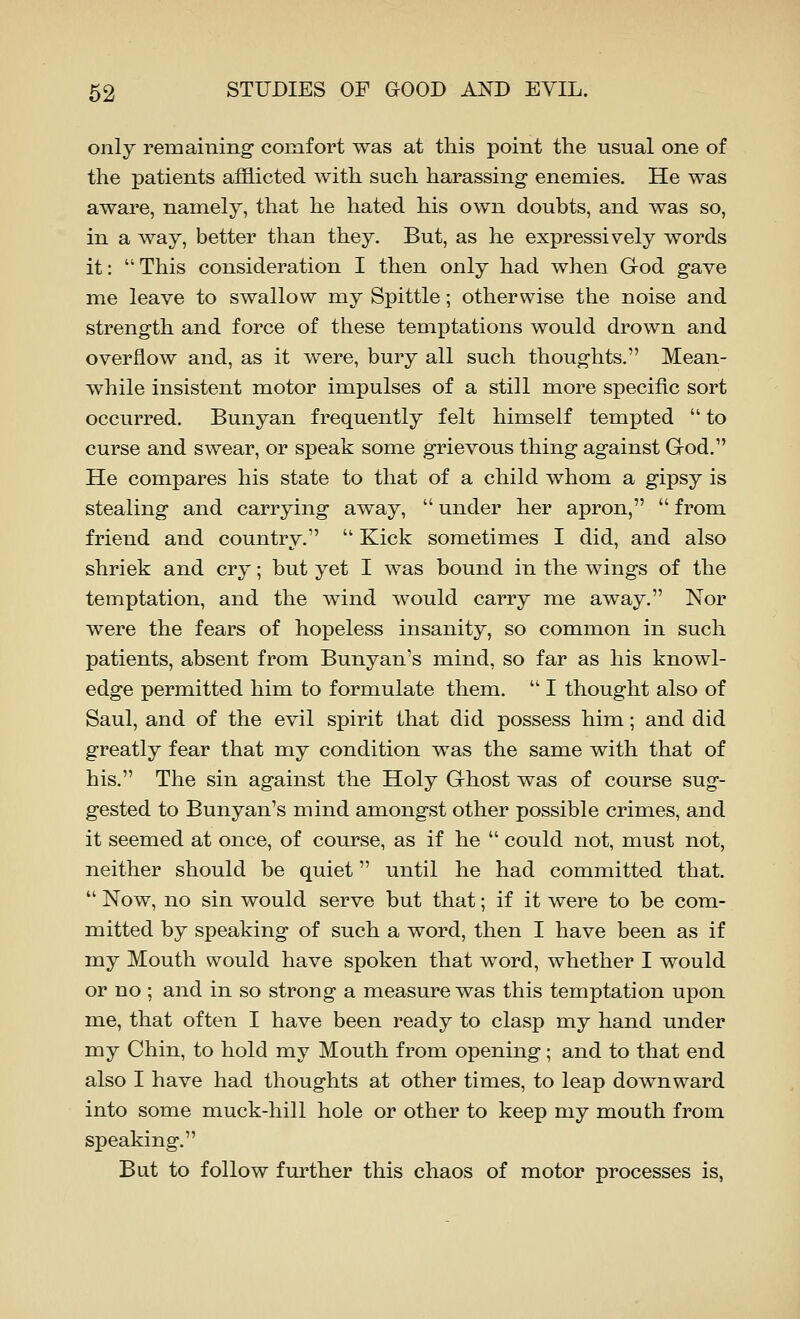 only remaining comfort was at this point the usual one of the patients a£B.icted with such harassing enemies. He was aware, namely, that he hated his own doubts, and was so, in a way, better than they. But, as he expressively words it:  This consideration I then only had when God gave me leave to swallow my Spittle; otherwise the noise and strength and force of these temptations would drown and overflow and, as it were, bury all such thoughts. Mean- while insistent motor impulses of a still more specific sort occurred. Bunyan frequently felt himself tempted  to curse and swear, or speak some grievous thing against Grod. He compares his state to that of a child whom a gipsy is stealing and carrying away,  under her apron,  from friend and country.  Kick sometimes I did, and also shriek and cry; but yet I was bound in the wings of the temptation, and the wind would carry me away. Nor were the fears of hopeless insanity, so common in such patients, absent from Bunyan's mind, so far as his knowl- edge permitted him to formulate them.  I thought also of Saul, and of the evil spirit that did possess him; and did greatly fear that my condition was the same with that of his. The sin against the Holy Ghost was of course sug- gested to Bunyan's mind amongst other possible crimes, and it seemed at once, of course, as if he  could not, must not, neither should be quiet until he had committed that.  Now, no sin would serve but that; if it were to be com- mitted by speaking of such a word, then I have been as if my Mouth would have spoken that word, whether I would or no; and in so strong a measure was this temptation upon me, that often I have been ready to clasp my hand under my Chin, to hold my Mouth from opening; and to that end also I have had thoughts at other times, to leap downward into some muck-hill hole or other to keep my mouth from speaking. But to follow further this chaos of motor processes is,