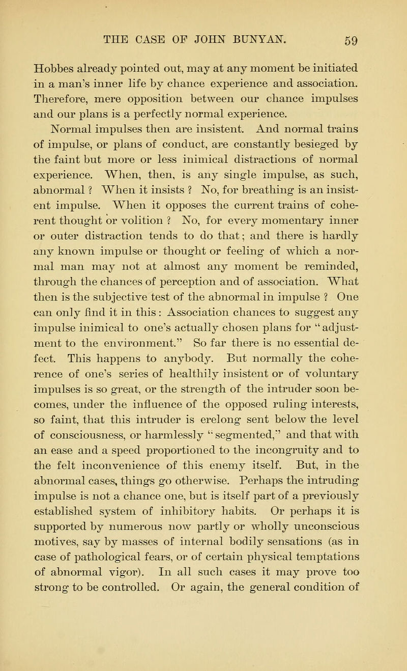 Hobbes already pointed out, raay at any moment be initiated in a man's inner life by chance experience and association. Therefore, mere opposition between our chance impulses and our plans is a perfectly normal experience. Normal impulses then are insistent. And normal trains of impulse, or plans of conduct, are constantly besieged by the faint but more or less inimical distractions of normal experience. When, then, is any single impulse, as such, abnormal ? When it insists ? No, for breathing is an insist- ent impulse. When it opposes the current trains of cohe- rent thought or volition ? No, for every momentary inner or outer distraction tends to do that; and there is hardly any known impulse or thought or feeling of which a nor- mal man may not at almost any moment be reminded, through the chances of perception and of association. What then is the subjective test of the abnormal in impulse ? One can only find it in this : Association chances to suggest any impulse inimical to one's actually chosen plans for  adjust- ment to the environment. So far there is no essential de- fect. This happens to anybody. But normally the cohe- rence of one's series of healthily insistent or of voluntary impulses is so great, or the strength of the intruder soon be- comes, under the influence of the opposed ruling interests, so faint, that this intruder is erelong sent below the level of consciousness, or harmlessly '' segmented,' and that with an ease and a speed proportioned to the incongruity and to the felt inconvenience of this enemy itself. But, in the abnormal cases, things go otherwise. Perhaps the intruding impulse is not a chance one, but is itself part of a previously established system of inhibitory habits. Or perhaps it is supported by numerous now partly or wholly unconscious motives, say by masses of internal bodily sensations (as in case of pathological fears, or of certain physical temptations of abnormal vigor). In all such cases it may prove too strong to be controlled. Or again, the general condition of