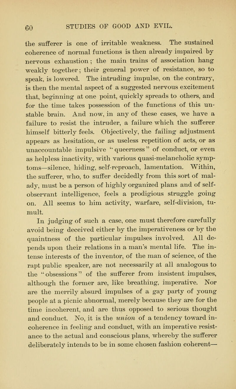 the sufferer is one of irritable weakness. The sustained coherence of normal functions is then already impaired by nervous exhaustion; the main trains of association hang weakly together; their general power of resistance, so to speak, is lowered. The intruding impulse, on the contrary, is then the mental aspect of a suggested nervous excitement that, beginning at one point, quickly spreads to others, and for the time takes possession of the functions of this un- stable brain. And now, in any of these cases, we have a failure to resist the intruder, a failure which the sufferer himself bitterly feels. Objectively, the failing adjustment appears as hesitation, or as useless repetition of acts, or as unaccountable impulsive '' queerness  of conduct, or even as helpless inactivity, with various quasi-melancholic symp- toms—silence, hiding, self-reproach, lamentation. Within, the sufferer, who, to suffer decidedly from this sort of mal- ady, must be a person of highly organized plans and of self- observant intelligence, feels a prodigious struggle going on. All seems to him activity, warfare, self-division, tu- mult. In judging of such a case, one must therefore carefully avoid being deceived either by the imperativeness or by the quaintness of the particular impulses involved. All de- pends upon their relations in a man's mental life. The in- tense interests of the inventor, of the man of science, of the rapt public speaker, are not necessarily at all analogous to the obsessions of the sufferer from insistent impulses, although the former are, like breathing, imperative. Nor are the merrily absurd impulses of a gay party of young people at a picnic abnormal, merely because they are for the time incoherent, and are thus opposed to serious thought and conduct. No, it is the union of a tendency toward in- coherence in feeling and conduct, with an imperative resist- ance to the actual and conscious plans, whereby the sufferer deliberately intends to be in some chosen fashion coherent—