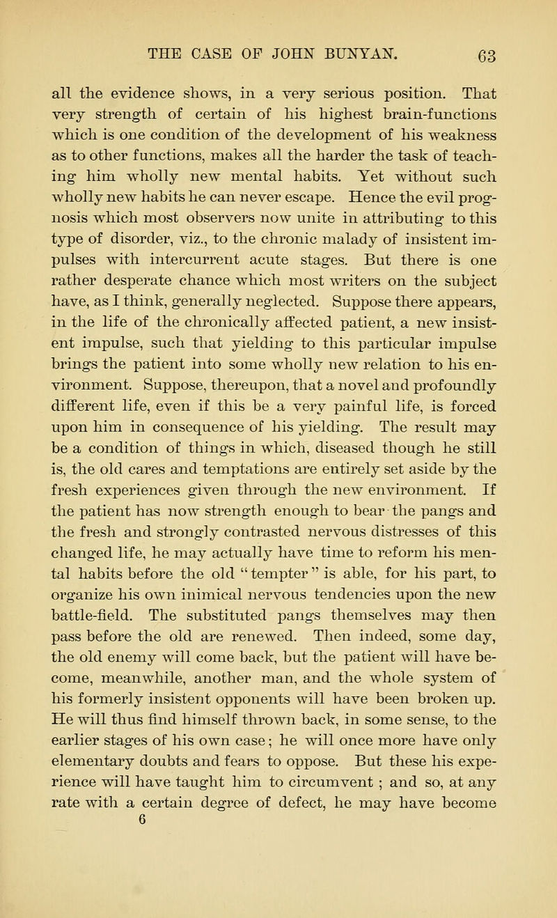 all the evidence shows, in a very serious position. That very strength of certain of his highest brain-functions which is one condition of the development of his weakness as to other functions, makes all the harder the task of teach- ing him wholly new mental habits. Yet without such wholly new habits he can never escape. Hence the evil prog- nosis which most observers now unite in attributing to this type of disorder, viz., to the chronic malady of insistent im- pulses with intercurrent acute stages. But there is one rather desperate chance which most writers on the subject have, as I think, generally neglected. Suppose there appears, in the life of the chronically affected patient, a new insist- ent impulse, such that yielding to this particular impulse brings the patient into some wholly new relation to his en- vironment. Suppose, thereupon, that a novel and profoundly different life, even if this be a very painful life, is forced upon him in consequence of his yielding. The result may be a condition of things in which, diseased though he still is, the old cares and temptations are entirely set aside by the fresh experiences given through the new environment. If the patient has now strength enough to bear the pangs and the fresh and strongly contrasted nervous distresses of this changed life, he may actually have time to reform his men- tal habits before the old  tempter  is able, for his part, to organize his own inimical nervous tendencies upon the new battle-field. The substituted pangs themselves may then pass before the old are renewed. Then indeed, some day, the old enemy will come back, but the patient will have be- come, meanwhile, another man, and the whole system of his formerly insistent opponents will have been broken up. He will thus find himself thrown back, in some sense, to the earlier stages of his own case; he will once more have only elementary doubts and fears to oppose. But these his expe- rience will have taught him to circumvent ; and so, at any rate with a certain degree of defect, he may have become 6