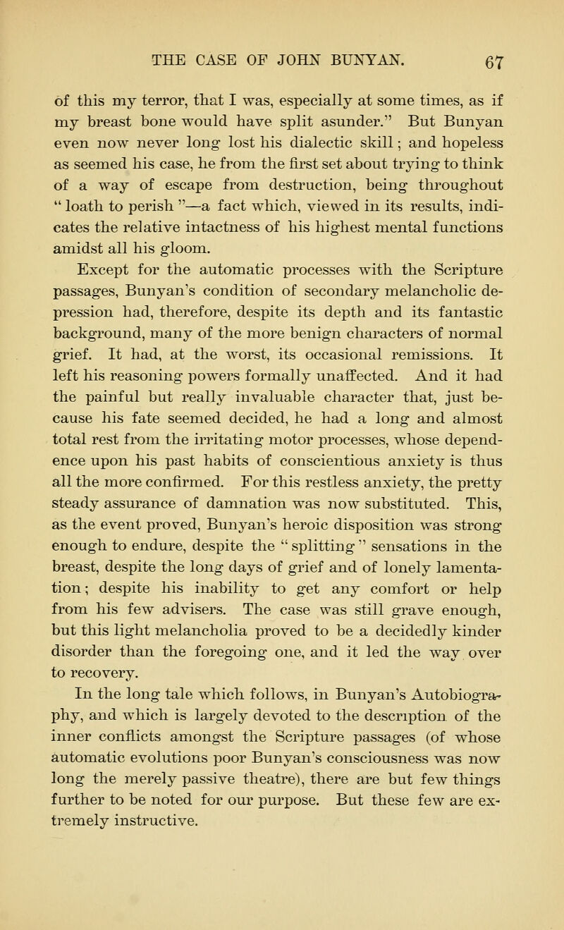 of this my terror, tliat I was, especially at some times, as if my breast bone would have split asunder. But Bunyan even now never long lost his dialectic skill; and hopeless as seemed his case, he from the first set about trying to think of a way of escape from destruction, being throughout  loath to perish —a fact which, viewed in its results, indi- cates the relative intactness of his highest mental functions amidst all his gloom. Except for the automatic processes with the Scripture passages, Bunyan's condition of secondary melancholic de- pression had, therefore, despite its depth and its fantastic background, many of the more benign characters of normal grief. It had, at the worst, its occasional remissions. It left his reasoning powers formally unaffected. And it had the painful but really invaluable character that, just be- cause his fate seemed decided, he had a long and almost total rest from the irritating motor processes, whose depend- ence upon his past habits of conscientious anxiety is thus all the more confirmed. For this restless anxiety, the pretty steady assurance of damnation was now substituted. This, as the event proved, Bunyan's heroic disposition was strong enough to endure, despite the  splitting  sensations in the breast, despite the long days of grief and of lonely lamenta- tion; despite his inability to get any comfort or help from his few advisers. The case was still grave enough, but this light melancholia proved to be a decidedly kinder disorder than the foregoing one, and it led the way over to recovery. In the long tale which follows, in Bunyan's Autobiograr phy, and which is largely devoted to the description of the inner conflicts amongst the Scripture passages (of whose automatic evolutions poor Bunyan's consciousness was now long the merely passive theatre), there are but few things further to be noted for our purpose. But these few are ex- tremely instructive.