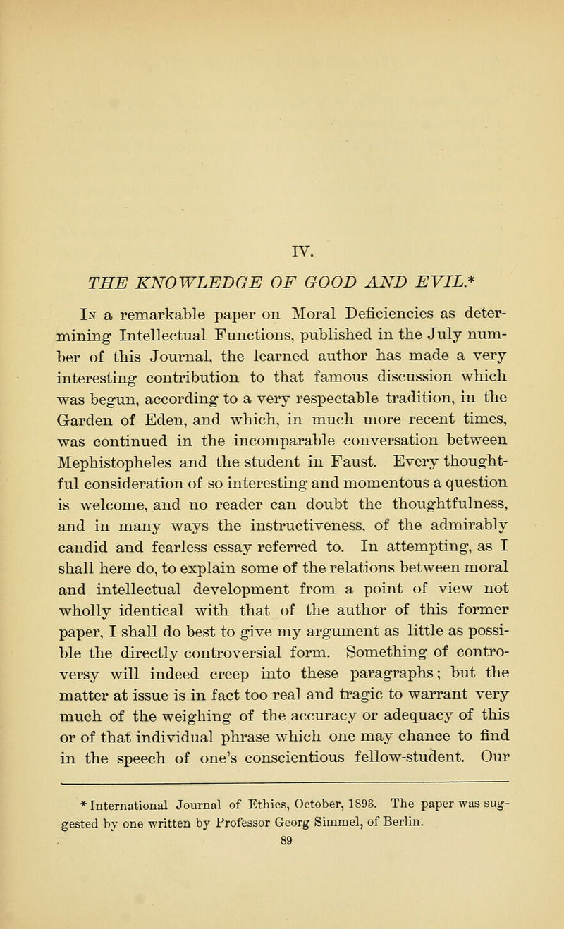 IV. THE KNOWLEDGE OF GOOD AND EVIL* In a remarkable paper on Moral Deficiencies as deter- mining Intellectual Functions, published in the July num- ber of this Journal, the learned author has made a very interesting contribution to that famous discussion which was begun, according to a very respectable tradition, in the Garden of Eden, and which, in much more recent times, was continued in the incomparable conversation between Mephistopheles and the student in Faust. Every thought- ful consideration of so interesting and momentous a question is welcome, and no reader can doubt the thoughtfulness, and in many ways the instructiveness, of the admirably candid and fearless essay referred to. In attempting, as I shall here do, to explain some of the relations between moral and intellectual development from a point of view not wholly identical with that of the author of this former paper, I shall do best to give my argument as little as possi- ble the directly controversial form. Something of contro- versy will indeed creep into these paragraphs; but the matter at issue is in fact too real and tragic to warrant very much of the weighing of the accuracy or adequacy of this or of that individual phrase which one may chance to find in the speech of one's conscientious fellow-student. Our * International Journal of Ethics, October, 1893. The paper was sug- gested by one written by Professor Georg Simmel, of Berlin.