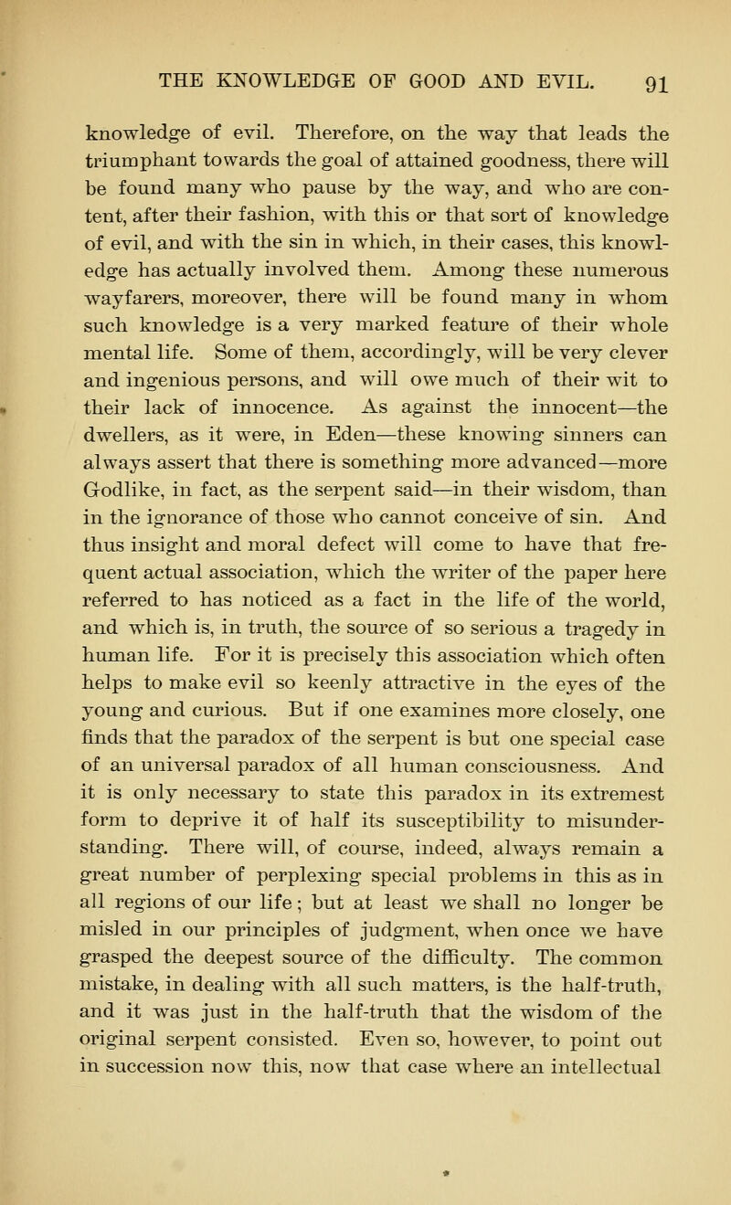 knowledge of evil. Therefore, on the way that leads the triumphant towards the goal of attained goodness, there will be found many who pause by the way, and who are con- tent, after their fashion, with this or that sort of knowledge of evil, and with the sin in which, in their cases, this knowl- edge has actually involved them. Among these numerous wayfarers, moreover, there will be found many in whom such knowledge is a very marked feature of their whole mental life. Some of them, accordingly, will be very clever and ingenious persons, and will owe much of their wit to their lack of innocence. As against the innocent—the dwellers, as it were, in Eden—these knowing sinners can always assert that there is something more advanced—more Godlike, in fact, as the serpent said—in their wisdom, than in the ignorance of those who cannot conceive of sin. And thus insight and moral defect will come to have that fre- quent actual association, which the writer of the paper here referred to has noticed as a fact in the life of the world, and which is, in truth, the source of so serious a tragedy in human life. For it is precisely this association which often helps to make evil so keenly attractive in the eyes of the young and curious. But if one examines more closely, one finds that the paradox of the serpent is but one special case of an universal paradox of all human consciousness. And it is only necessary to state this paradox in its extremest form to deprive it of half its susceptibility to misunder- standing. There will, of course, indeed, always remain a great number of perplexing special problems in this as in all regions of our life; but at least we shall no longer be misled in our principles of judgment, when once we have grasped the deepest source of the difficulty. The common mistake, in dealing with all such matters, is the half-truth, and it was just in the half-truth that the wisdom of the original serpent consisted. Even so, however, to point out in succession now this, now tliat case where an intellectual