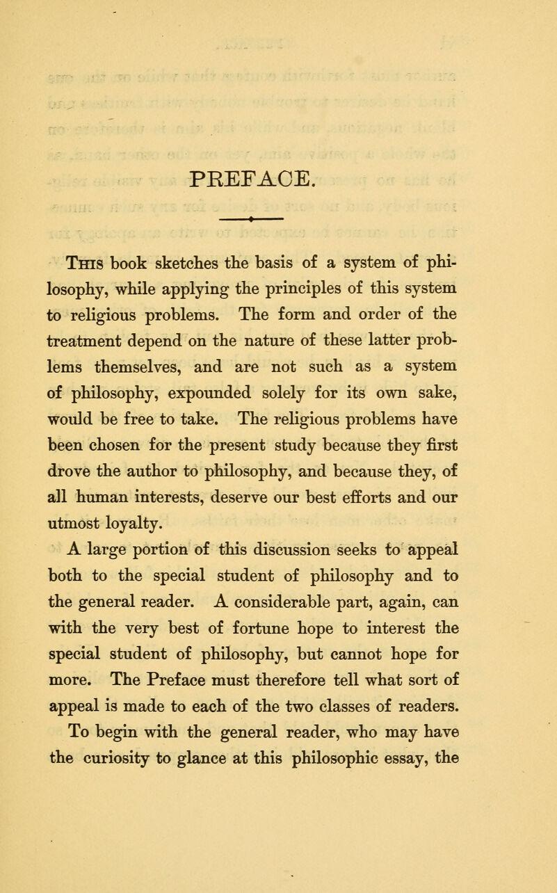 PREFACE. This book sketches the basis of a system of phi- losophy, while applying the principles of this system to religious problems. The form and order of the treatment depend on the nature of these latter prob- lems themselves, and are not such as a system of philosophy, expounded solely for its own sake, would be free to take. The religious problems have been chosen for the present study because they first drove the author to philosophy, and because they, of all human interests, deserve our best efforts and our utmost loyalty. A large portion of this discussion seeks to appeal both to the special student of philosophy and to the general reader. A considerable part, again, can with the very best of fortune hope to interest the special student of philosophy, but cannot hope for more. The Preface must therefore tell what sort of appeal is made to each of the two classes of readers. To begin with the general reader, who may have the curiosity to glance at this philosophic essay, the