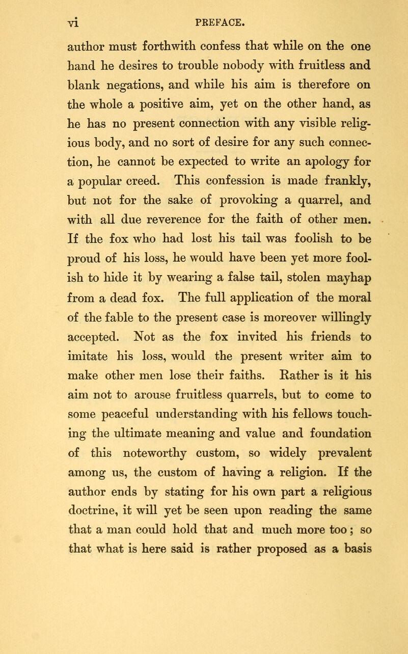 author must forthwith confess that while on the one hand he desires to trouble nobody with fruitless and blank negations, and while his aim is therefore on the whole a positive aim, yet on the other hand, as he has no present connection with any visible relig- ious body, and no sort of desire for any such connec- tion, he cannot be expected to write an apology for a popular creed. This confession is made frankly, but not for the sake of provoking a quarrel, and with all due reverence for the faith of other men. If the fox who had lost his tail was foolish to be proud of his loss, he would have been yet more fool- ish to hide it by wearing a false tail, stolen mayhap from a dead fox. The full application of the moral of the fable to the present case is moreover willingly accepted. Not as the fox invited his friends to imitate his loss, would the present writer aim to make other men lose their faiths. Rather is it his aim not to arouse fruitless quarrels, but to come to some peaceful understanding with his fellows touch- ing the ultimate meaning and value and foundation of this noteworthy custom, so widely prevalent among us, the custom of having a religion. If the author ends by stating for his own part a religious doctrine, it will yet be seen upon reading the same that a man could hold that and much more too; so that what is here said is rather proposed as a basis