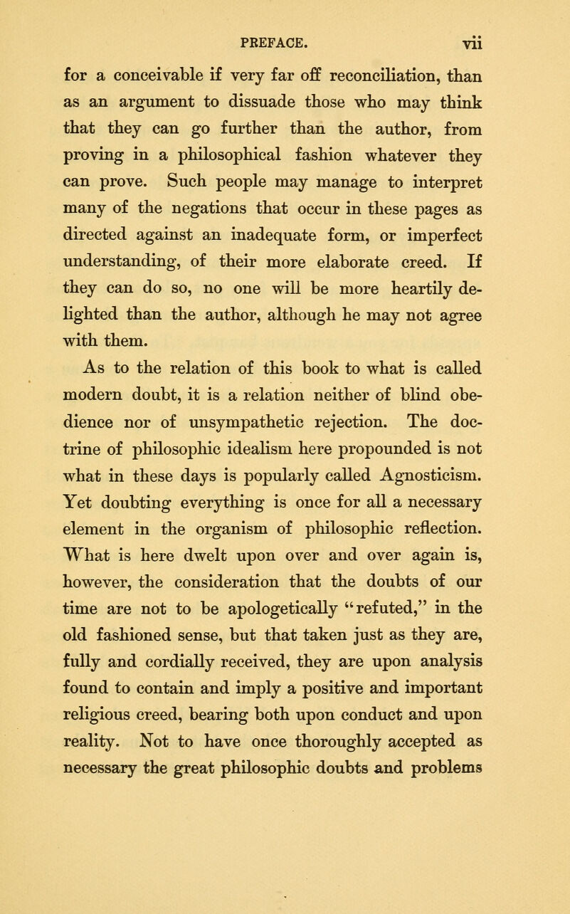 for a conceivable if very far off reconciliation, than as an argument to dissuade those w^ho may think that they can go further than the author, from proving in a philosophical fashion whatever they can prove. Such people may manage to interpret many of the negations that occur in these pages as directed against an inadequate form, or imperfect understanding, of their more elaborate creed. If they can do so, no one v^ill be more heartily de- lighted than the author, although he may not agree with them. As to the relation of this book to what is called modern doubt, it is a relation neither of blind obe- dience nor of unsympathetic rejection. The doc- trine of philosophic idealism here propounded is not what in these days is popularly called Agnosticism. Yet doubting everything is once for all a necessary element in the organism of philosophic reflection. What is here dwelt upon over and over again is, however, the consideration that the doubts of our time are not to be apologetically refuted, in the old fashioned sense, but that taken just as they are, fully and cordially received, they are upon analysis found to contain and imply a positive and important religious creed, bearing both upon conduct and upon reality. Not to have once thoroughly accepted as necessary the great philosophic doubts and problems