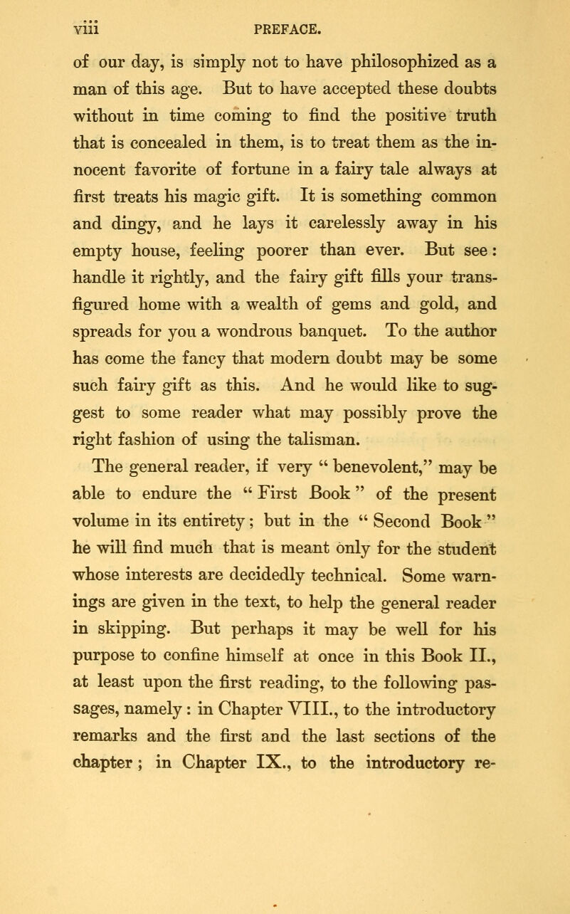 of our day, is simply not to have philosophized as a man of this age. But to have accepted these doubts without in time coming to find the positive truth that is concealed in them, is to treat them as the in- nocent favorite of fortune in a fairy tale always at first treats his magic gift. It is something common and dingy, and he lays it carelessly away in his empty house, feeling poorer than ever. But see: handle it rightly, and the fairy gift fills your trans- figured home with a wealth of gems and gold, and spreads for you a wondrous banquet. To the author has come the fancy that modern doubt may be some such fairy gift as this. And he would like to sug- gest to some reader what may possibly prove the right fashion of using the talisman. The general reader, if very  benevolent, may be able to endure the  First Book of the present volume in its entirety; but in the  Second Book  he will find much that is meant only for the student whose interests are decidedly technical. Some warn- ings are given in the text, to help the general reader in skipping. But perhaps it may be well for his purpose to confine himself at once in this Book II., at least upon the first reading, to the following pas- sages, namely : in Chapter VIII., to the introductory remarks and the first and the last sections of the chapter; in Chapter IX., to the introductory re-