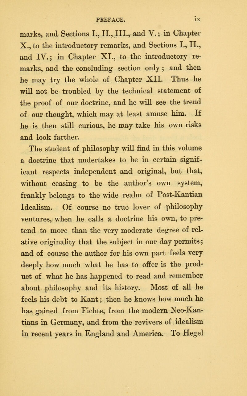 marks, and Sections I., II., III., and V.; in Chapter X., to the introductory remarks, and Sections I., II., and IV.; in Chapter XI., to the introductory re- marks, and the concluding section only; and then he may try the whole of Chapter XII. Thus he will not be troubled by the technical statement of the proof of our doctrine, and he will see the trend of our thought, which may at least amuse him. If he is then still curious, he may take his own risks and look farther. The student of philosophy wiU find in this volume a doctrine that imdertakes to be in certain signif- icant respects independent and original, but that, without ceasing to be the author's own system, frankly belongs to the wide realm of Post-Kantian Idealism. Of course no true lover of philosophy ventures, when he calls a doctrine his own, to pre- tend to more than the very moderate degree of rel- ative originality that the subject in our day permits; and of course the author for his own part feels very deeply how much what he has to offer is the prod- uct of what he has happened to read and remember about philosophy and its history. Most of all he feels his debt to Kant; then he knows how much he has gained from Fichte, from the modern Neo-Kan- tians in Germany, and from the revivers of idealism in recent years in England and America. To Hegel