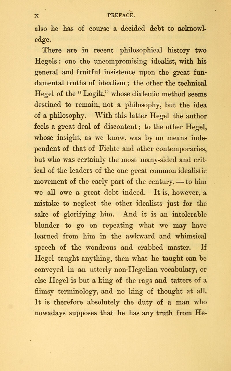 also he has of course a decided debt to acknowl- edge. There are in recent philosophical history two Kegels: one the uncompromising idealist, with his general and fruitful insistence upon the great fun- damental truths of idealism ; the other the technical Hegel of the  Logik, whose dialectic method seems destined to remain, not a philosophy, but the idea of a philosophy. With this latter Hegel the author feels a great deal of discontent; to the other Hegel, whose insight, as we know, was by no means inde- pendent of that of Fichte and other contemporaries, but who was certainly the most many-sided and crit- ical of the leaders of the one great common idealistic movement of the early part of the century, — to him we all owe a gTcat debt indeed. It is, however, a mistake to neglect the other idealists just for the sake of glorifying him. And it is an intolerable blunder to go on repeating what we may have learned from him in the awkward and whimsical speech of the wondrous and crabbed master. If Hegel taught anything, then what he taught can be conveyed in an utterly non-Hegelian vocabulary, or else Hegel is but a king of the rags and tatters of a flimsy terminology, and no king of thought at all. It is therefore absolutely the duty of a man who nowadays supposes that he has any truth from He-