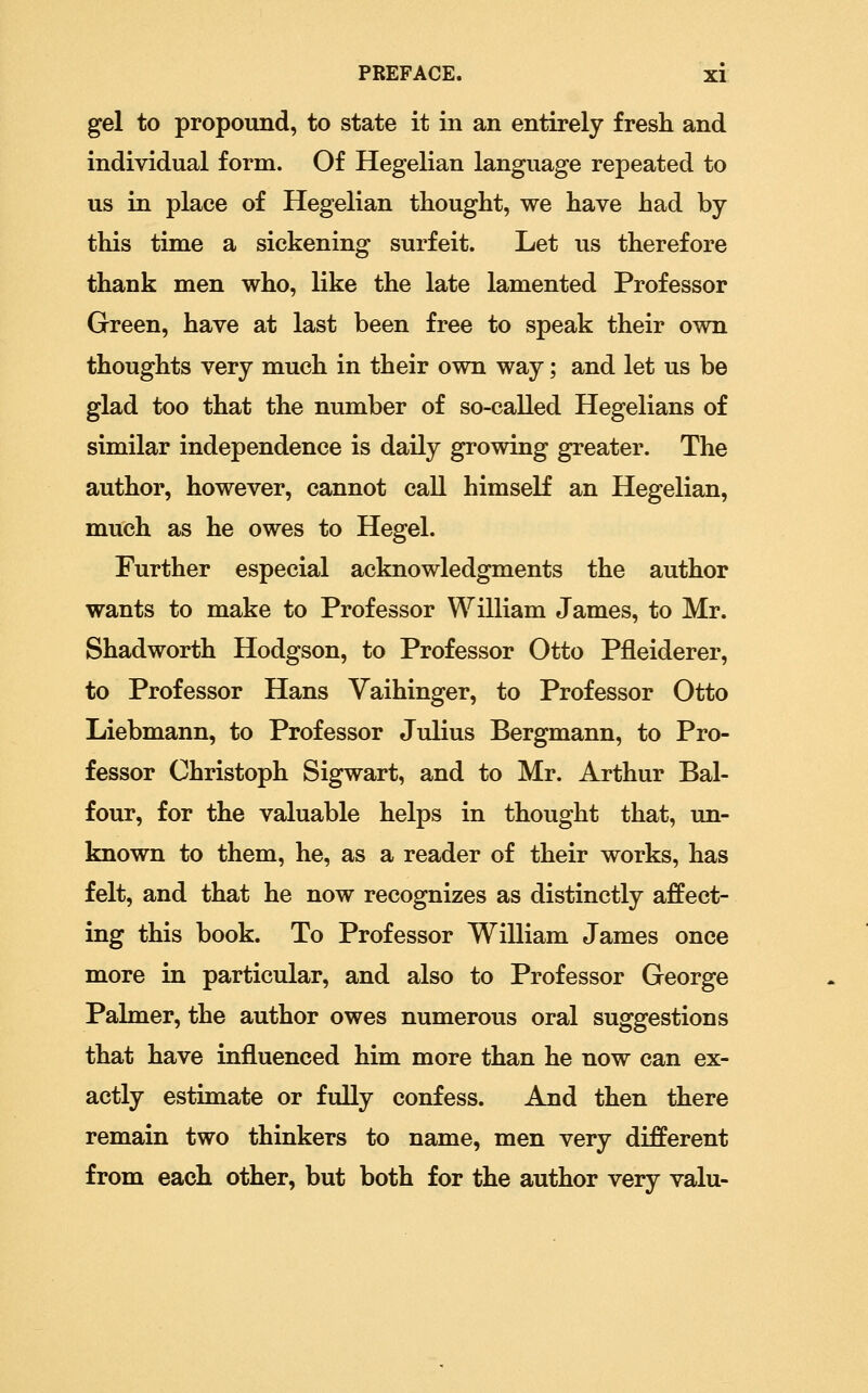 gel to propound, to state it in an entirely fresh and individual form. Of Hegelian language repeated to us in place of Hegelian thought, we have had by this time a sickening surfeit. Let us therefore thank men who, like the late lamented Professor Green, have at last been free to speak their own thoughts very much in their own way; and let us be glad too that the number of so-called Hegelians of similar independence is daily growing greater. The author, however, cannot call himself an Hegelian, much as he owes to Hegel. Further especial acknowledgments the author wants to make to Professor William James, to Mr. Shadworth Hodgson, to Professor Otto Pfleiderer, to Professor Hans Vaihinger, to Professor Otto Liebmann, to Professor Julius Bergmann, to Pro- fessor Christoph Sigwart, and to Mr. Arthur Bal- four, for the valuable helps in thought that, un- known to them, he, as a reader of their works, has felt, and that he now recognizes as distinctly affect- ing this book. To Professor William James once more in particular, and also to Professor George Palmer, the author owes numerous oral suggestions that have influenced him more than he now can ex- actly estimate or fully confess. And then there remain two thinkers to name, men very different from each other, but both for the author very valu-