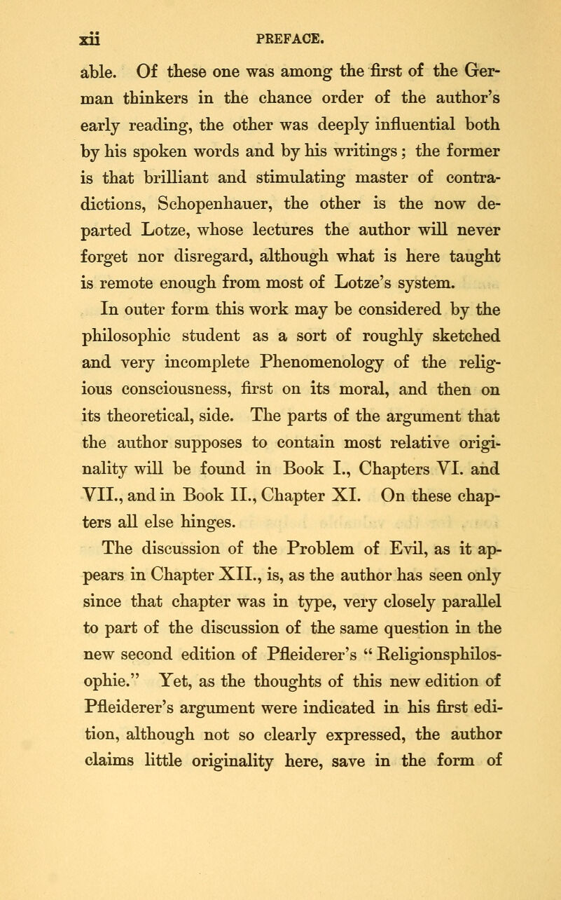 able. Of these one was among the first of the Ger- man thinkers in the chance order of the author's early reading, the other was deeply influential both by his spoken words and by his writings; the former is that brilliant and stimulating master of contra- dictions, Schopenhauer, the other is the now de- parted Lotze, whose lectures the author will never forget nor disregard, although what is here taught is remote enough from most of Lotze's system. In outer form this work may be considered by the philosophic student as a sort of roughly sketched and very incomplete Phenomenology of the relig- ious consciousness, first on its moral, and then on its theoretical, side. The parts of the argument that the author supposes to contain most relative origi- nality will be found in Book I., Chapters VI. and VII., and in Book II., Chapter XI. On these chap- ters all else hinges. The discussion of the Problem of Evil, as it ap- pears in Chapter XII., is, as the author has seen only since that chapter was in type, very closely parallel to part of the discussion of the same question in the new second edition of Pfleiderer's  Religionsphilos- ophie. Yet, as the thoughts of this new edition of Pfleiderer's argument were indicated in his first edi- tion, although not so clearly expressed, the author claims little originality here, save in the form of